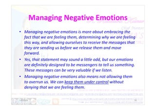 Managing Negative Emotions
• Managing negative emotions is more about embracing the
fact that we are feeling them, determining why we are feeling
this way, and allowing ourselves to receive the messages that
they are sending us before we release them and move
forward.
forward.
• Yes, that statement may sound a little odd, but our emotions
are definitely designed to be messengers to tell us something.
These messages can be very valuable if we listen.
• Managing negative emotions also means not allowing them
to overrun us. We can keep them under control without
denying that we are feeling them.
1/6/2022 16
 