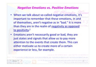 Negative Emotions vs. Positive Emotions
• When we talk about so-called negative emotions, it's
important to remember that these emotions, in and
of themselves, aren't negative as in "bad." It is more
than they are in the realm of negativity as opposed
to positivity.2
• Emotions aren't necessarily good or bad, they are
• Emotions aren't necessarily good or bad, they are
just states and signals that allow us to pay more
attention to the events that create them. This can
either motivate us to create more of a certain
experience or less, for example.
1/6/2022 17
 