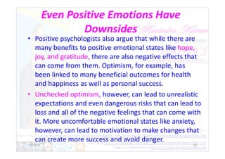 Even Positive Emotions Have
Downsides
• Positive psychologists also argue that while there are
many benefits to positive emotional states like hope,
joy, and gratitude, there are also negative effects that
can come from them. Optimism, for example, has
been linked to many beneficial outcomes for health
and happiness as well as personal success.
and happiness as well as personal success.
• Unchecked optimism, however, can lead to unrealistic
expectations and even dangerous risks that can lead to
loss and all of the negative feelings that can come with
it. More uncomfortable emotional states like anxiety,
however, can lead to motivation to make changes that
can create more success and avoid danger.
1/6/2022 22
 