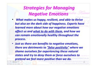 Strategies for Managing
Negative Emotions
• What makes us happy, resilient, and able to thrive
but also on the dark side of happiness. Experts have
learned more about how our negative emotions
affect us and what to do with them, and how we
can remain emotionally healthy throughout the
can remain emotionally healthy throughout the
process.
• Just as there are benefits to negative emotions,
there are detriments to "false positivity" where we
shame ourselves for experiencing these natural
states and try to deny them or force ourselves to
pretend we feel more positive than we do.
1/6/2022 24
 