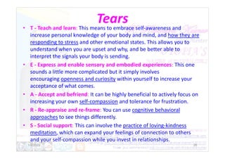 Tears
• T - Teach and learn: This means to embrace self-awareness and
increase personal knowledge of your body and mind, and how they are
responding to stress and other emotional states. This allows you to
understand when you are upset and why, and be better able to
interpret the signals your body is sending.
• E - Express and enable sensory and embodied experiences: This one
sounds a little more complicated but it simply involves
encouraging openness and curiosity within yourself to increase your
encouraging openness and curiosity within yourself to increase your
acceptance of what comes.
• A - Accept and befriend: It can be highly beneficial to actively focus on
increasing your own self-compassion and tolerance for frustration.
• R - Re-appraise and re-frame: You can use cognitive behavioral
approaches to see things differently.
• S - Social support: This can involve the practice of loving-kindness
meditation, which can expand your feelings of connection to others
and your self-compassion while you invest in relationships.
1/6/2022 26
 