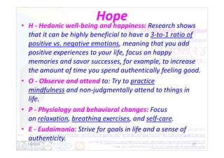Hope
• H - Hedonic well-being and happiness: Research shows
that it can be highly beneficial to have a 3-to-1 ratio of
positive vs. negative emotions, meaning that you add
positive experiences to your life, focus on happy
memories and savor successes, for example, to increase
the amount of time you spend authentically feeling good.
• O - Observe and attend to: Try to practice
• O - Observe and attend to: Try to practice
mindfulness and non-judgmentally attend to things in
life.
• P - Physiology and behavioral changes: Focus
on relaxation, breathing exercises, and self-care.
• E - Eudaimonia: Strive for goals in life and a sense of
authenticity.
1/6/2022 27
 