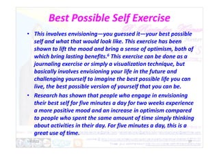 Best Possible Self Exercise
• This involves envisioning—you guessed it—your best possible
self and what that would look like. This exercise has been
shown to lift the mood and bring a sense of optimism, both of
which bring lasting benefits.6 This exercise can be done as a
journaling exercise or simply a visualization technique, but
basically involves envisioning your life in the future and
challenging yourself to imagine the best possible life you can
challenging yourself to imagine the best possible life you can
live, the best possible version of yourself that you can be.
• Research has shown that people who engage in envisioning
their best self for five minutes a day for two weeks experience
a more positive mood and an increase in optimism compared
to people who spent the same amount of time simply thinking
about activities in their day. For five minutes a day, this is a
great use of time.
1/6/2022 37
 