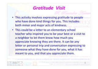 Gratitude Visit
• This activity involves expressing gratitude to people
who have done kind things for you. This includes
both minor and major acts of kindness.
• This could be a letter to an elementary school
teacher who inspired you to be your best or a visit to
teacher who inspired you to be your best or a visit to
a neighbor to let them know how much you
appreciate knowing they are there. It can be any
letter or personal trip and conversation expressing to
someone what they have done for you, what it has
meant to you, and that you appreciate them.
1/6/2022 38
 