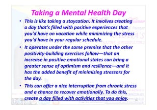 Taking a Mental Health Day
• This is like taking a staycation. It involves creating
a day that's filled with positive experiences that
you'd have on vacation while minimizing the stress
you'd have in your regular schedule.
• It operates under the same premise that the other
positivity-building exercises follow—that an
positivity-building exercises follow—that an
increase in positive emotional states can bring a
greater sense of optimism and resilience—and it
has the added benefit of minimizing stressors for
the day.
• This can offer a nice interruption from chronic stress
and a chance to recover emotionally. To do this,
create a day filled with activities that you enjoy.
1/6/2022 39
 
