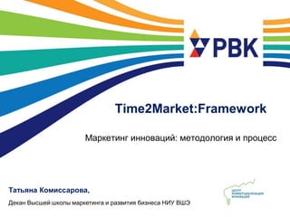Time2Market:Framework

                       Маркетинг инноваций: методология и процесс




Татьяна Комиссарова,
Декан Высшей школы маркетинга и развития бизнеса НИУ ВШЭ
 