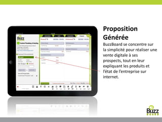 Proposition
Générée
BuzzBoard se concentre sur
la simplicité pour réaliser une
vente digitale à ses
prospects, tout en leur
expliquant les produits et
l’état de l’entreprise sur
internet.
 