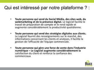 Qui est intéressé par notre plateforme ? :
• Toute personne qui vend du Social Média, des sites web, du
webmarketing et de la présence digital. Le logiciel facilite le
travail de préparation de compte et le rend rapide et
augmente considérablement la productivité quotidienne.
• Toute personne qui vend des stratégies digitales aux clients.
Le Logiciel fournit des renseignements sur le marché, des
informations concernant les clients et analyses, Il facilite la
gestion de l’efficacité de l'équipe commerciale.
• Toute personne qui gère une force de vente dans l’industrie
numérique – Le Logiciel augmente considérablement la
satisfaction du client et renforce la confiance des
commerciaux.
 