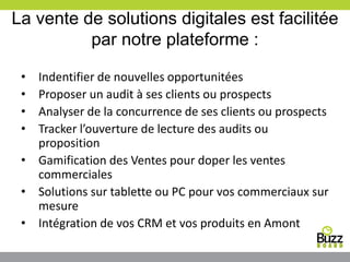 La vente de solutions digitales est facilitée
par notre plateforme :
• Indentifier de nouvelles opportunitées
• Proposer un audit à ses clients ou prospects
• Analyser de la concurrence de ses clients ou prospects
• Tracker l’ouverture de lecture des audits ou
proposition
• Gamification des Ventes pour doper les ventes
commerciales
• Solutions sur tablette ou PC pour vos commerciaux sur
mesure
• Intégration de vos CRM et vos produits en Amont
 