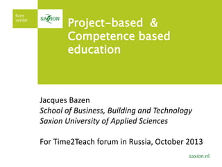 Project-based &
Competence based
education

Jacques Bazen
School of Business, Building and Technology
Saxion University of Applied Sciences
For Time2Teach forum in Russia, October 2013

 
