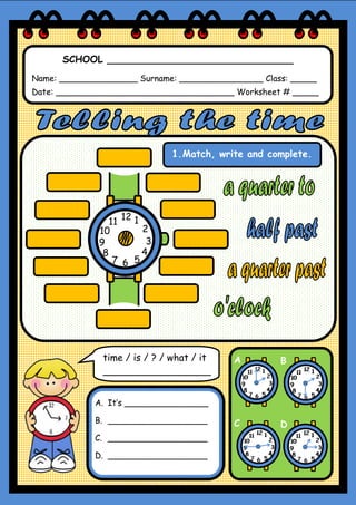 SCHOOL _______________________________
Name: _______________ Surname: ________________ Class: _____
Date: __________________________________ Worksheet # _____
1.Match, write and complete.
A B
C D
time / is / ? / what / it
__________________
A. It’s ________________
B. ___________________
C. ___________________
D. ___________________
12
6
39
1
2
4
57
8
10
11
 