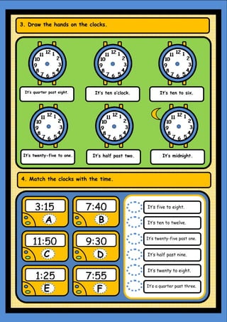 It’s quarter past eight. It’s ten o’clock. It’s ten to six.
It’s twenty-five to one. It’s half past two. It’s midnight.
3. Draw the hands on the clocks.
4. Match the clocks with the time.
3:15 7:40
11:50 9:30
1:25 7:55
A B
C D
E F
It’s five to eight.
It’s ten to twelve.
It’s twenty-five past one.
It’s half past nine.
It’s twenty to eight.
It’s a quarter past three.
 