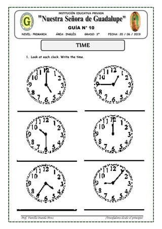Prof. Fiorella Otarola Pérez ¡Triunfadores desde el principio!
INSTITUCIÓN EDUCATIVA PRIVADA
NIVEL: PRIMARIA ÁREA: INGLÉS GRADO: 3º FECHA: 20 / 06 / 2019
GUÍA N° 10
8
TIME
1. Look at each clock. Write the time.
 