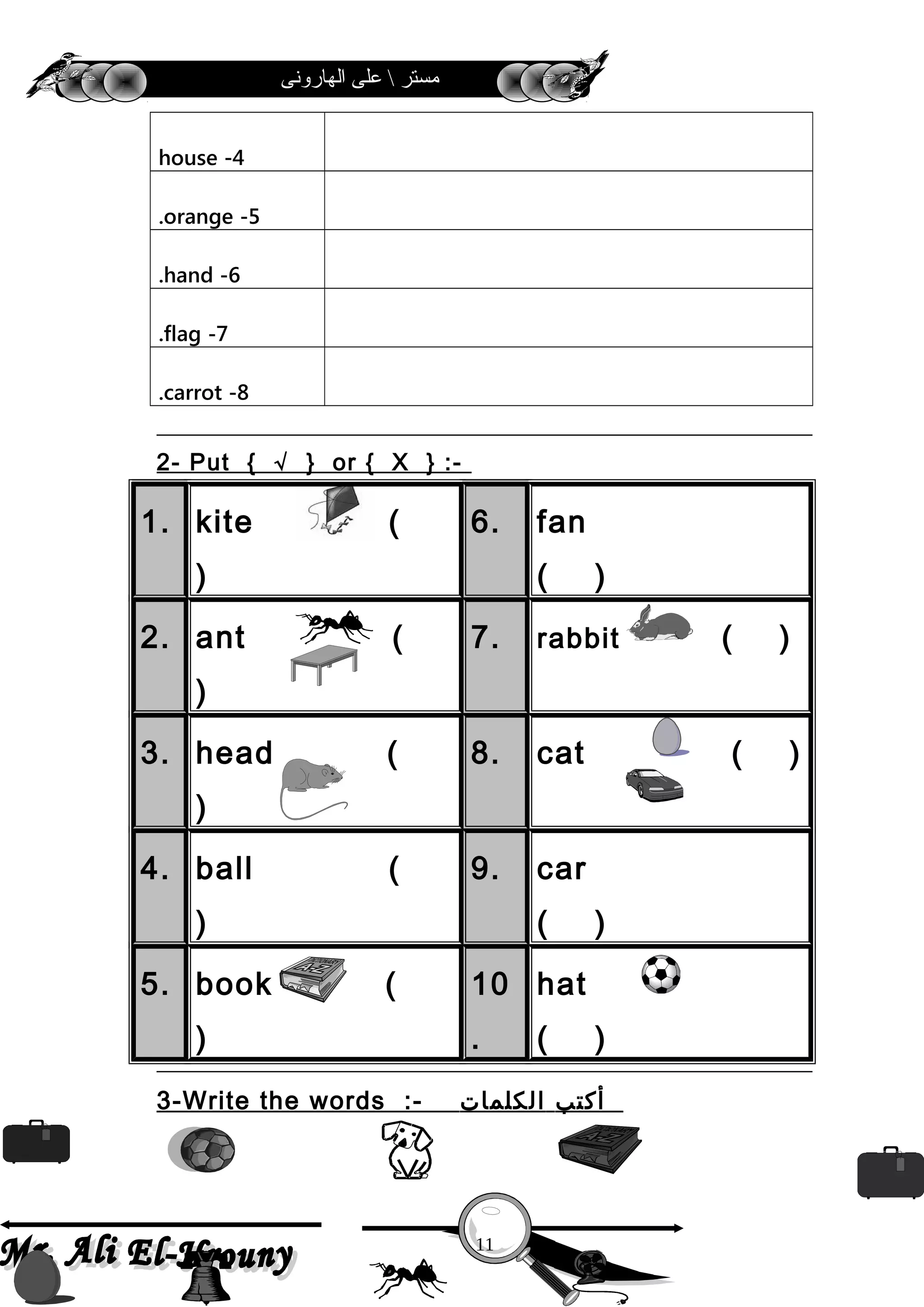 ‫الهارونى‬ ‫على‬  ‫مستر‬
4-house
5-orange.
6-hand.
7-flag.
8-carrot.
2- Put { √ } or { X } :-
1. kite (
)
6. fan
( )
2. ant (
)
7. rabbit ( )
3. head (
)
8. cat ( )
4. ball (
)
9. car
( )
5. book (
)
10
.
hat
( )
3-Write the words :- ‫أكتب‬‫الكلمات‬
11
 