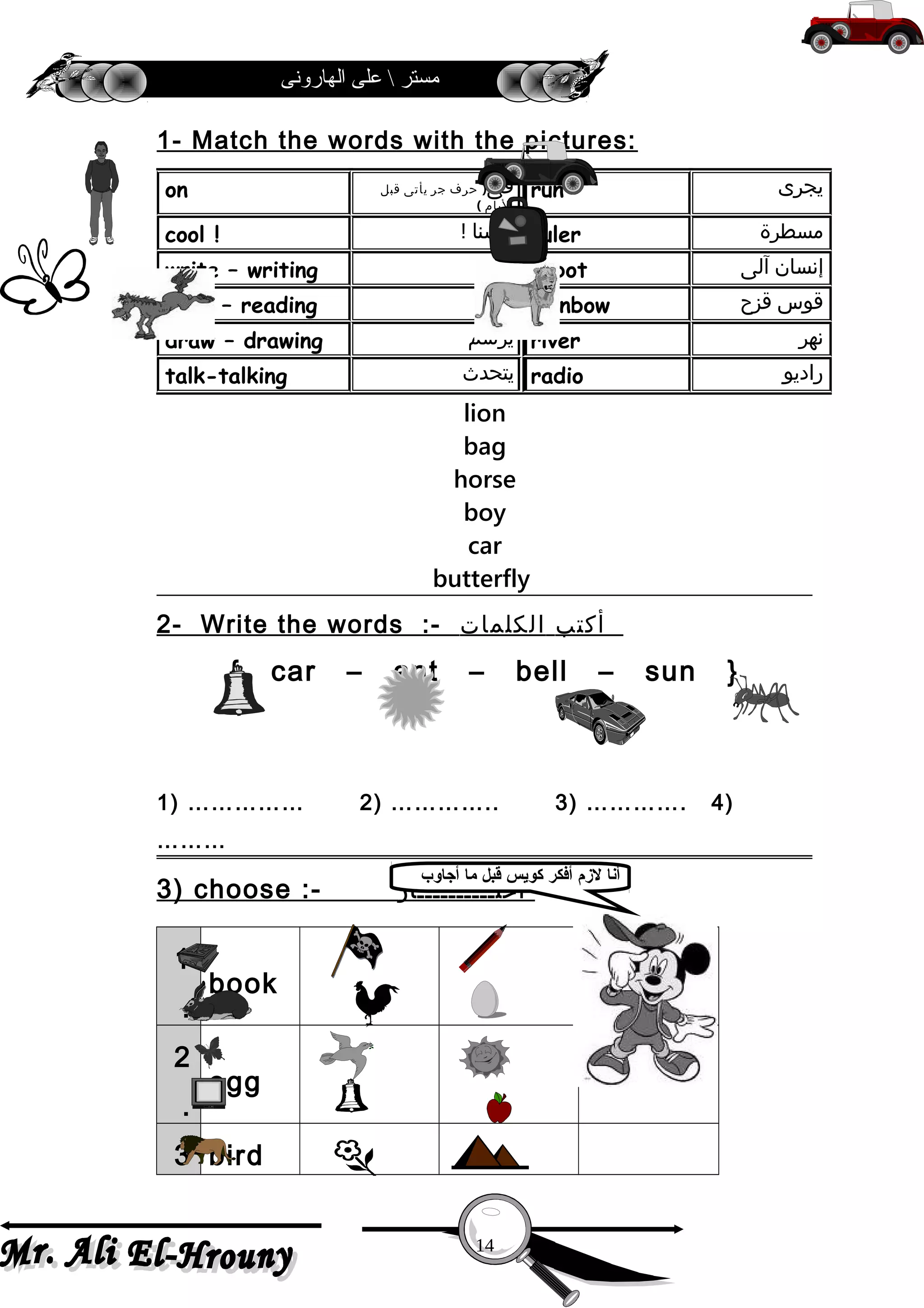 ‫الهارونى‬ ‫على‬  ‫مستر‬
1- Match the words with the pictures:
lion
bag
horse
boy
car
butterfly
2- Write the words :- ‫أكتب‬‫الكلمات‬
{ car – ant – bell – sun }
1) …………… 2) ………….. 3) …………. 4)
………
3) choose :- ‫أختــــــــــار‬
1
.
book
2
.
egg
3 bird
‫يجرى‬run‫فى‬)‫حرف‬‫جر‬‫يأتى‬‫قبل‬
‫اليام‬(
on
‫مسطرة‬ruler‫حسنا‬!cool !
‫إنسان‬‫آلى‬robot‫يكتب‬write – writing
‫قوس‬‫قزح‬rainbow‫يقرأ‬read – reading
‫نهر‬river‫يرسم‬draw – drawing
‫راديو‬radio‫يتحد ث‬talk-talking
14
‫أجاوب‬ ‫ما‬ ‫قبل‬ ‫كويس‬ ‫أفكر‬ ‫لمزم‬ ‫أنا‬
 