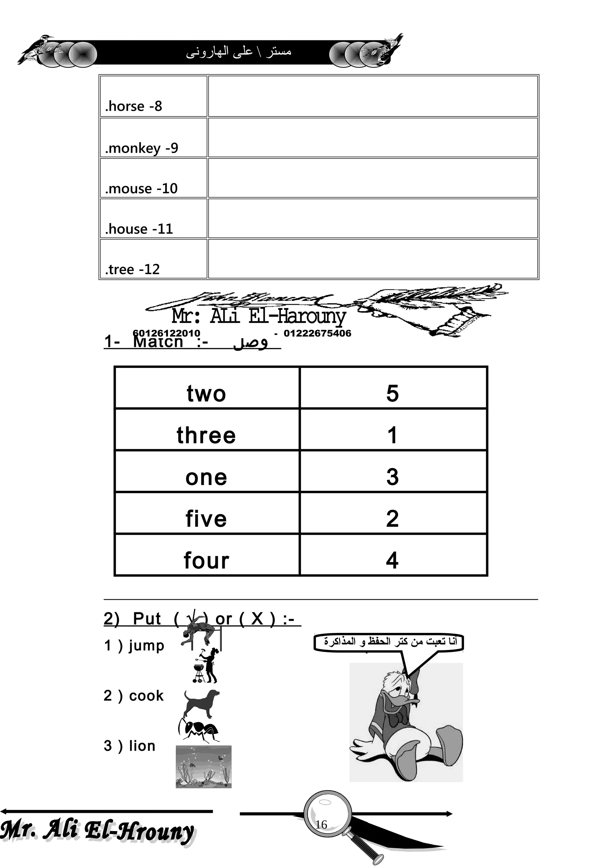 ‫الهارونى‬ ‫على‬  ‫مستر‬
8-horse.
9-monkey.
10-mouse.
11-house.
12-tree.
1- Match :- ‫وصل‬
two 5
three 1
one 3
five 2
four 4
2) Put ( √ ) or ( X ) :-
1 ) jump ( )
2 ) cook ( )
3 ) lion ( )
16
01222675406-60126122010
‫المذاكرة‬ ‫و‬ ‫الحفظ‬ ‫كتر‬ ‫من‬ ‫تعبت‬ ‫أنا‬
 