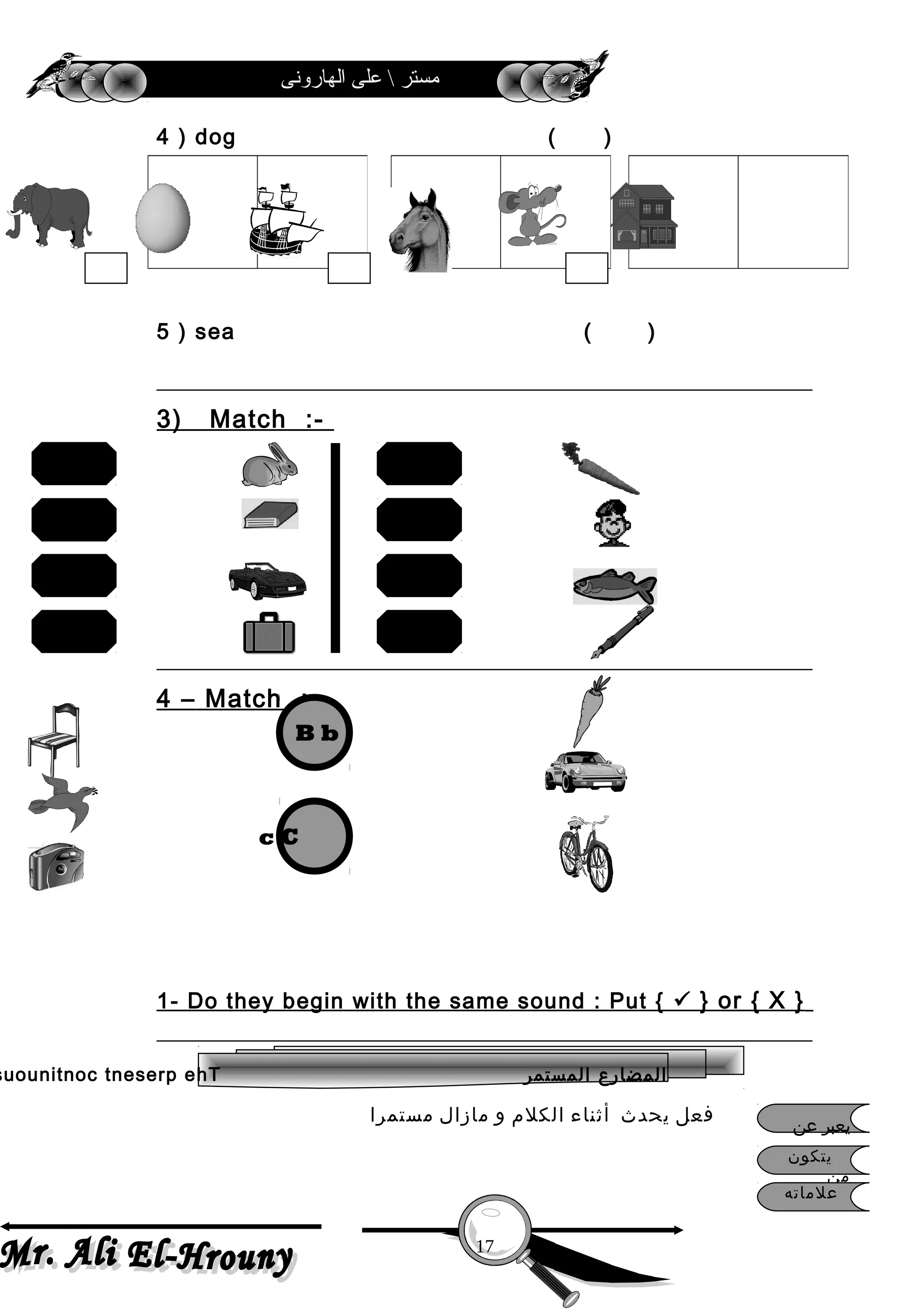 ‫الهارونى‬ ‫على‬  ‫مستر‬
4 ) dog ( )
5 ) sea ( )
3) Match :-
4 – Match :-
1- Do they begin with the same sound : Put {  } or { X }
‫فعل‬‫يحدث‬‫أثناء‬‫الكلم‬‫و‬‫مازال‬‫مستمرا‬
17
book
bag
rabbit
car
pen
carrot
boy
fish
B b
c C
‫المستمر‬ ‫المضارع‬suounitnoc tneserp ehT
‫يتكون‬
‫من‬
‫علماته‬
‫عن‬ ‫يعبر‬
 