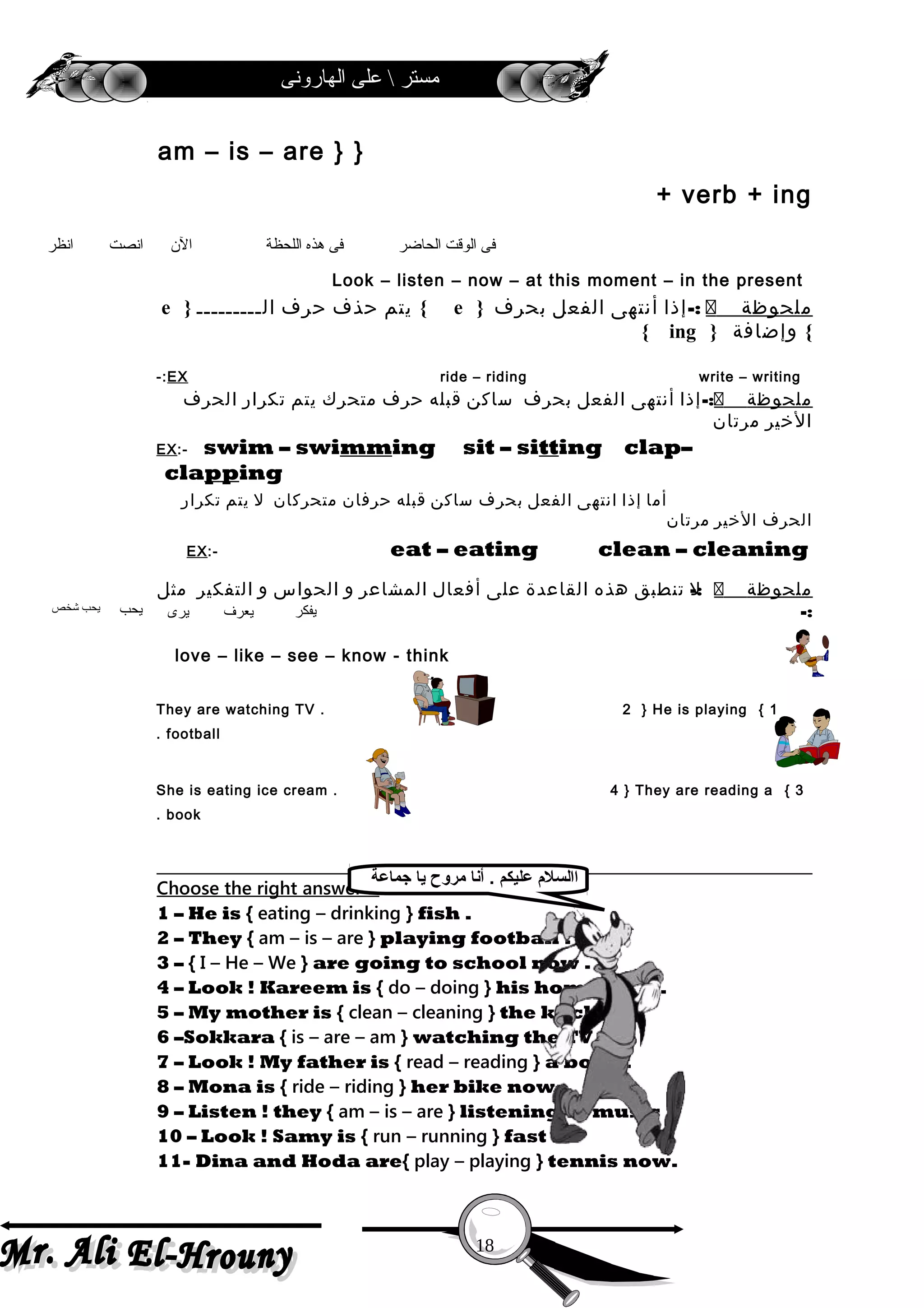 ‫الهارونى‬ ‫على‬  ‫مستر‬
}am – is – are }
+ verb + ing
Look – listen – now – at this moment – in the present
‫ملحوظة‬-:‫إذا‬‫أنتهى‬‫الفعل‬‫بحرف‬}e{‫يتم‬‫حذف‬‫حرف‬‫الـــــــــ‬}e
{‫وإضافة‬}ing{
write – writingride – ridingEX-:
‫ملحوظة‬-:‫إذا‬‫أنتهى‬‫الفعل‬‫بحرف‬‫ساكن‬‫قبله‬‫حرف‬‫متحرك‬‫يتم‬‫تكرار‬‫الحرف‬
‫الخير‬‫مرتان‬
EX:- swim – swimming sit – sitting clap–
clapping
‫أما‬‫إذا‬‫انتهى‬‫الفعل‬‫بحرف‬‫ساكن‬‫قبله‬‫حرفان‬‫متحركان‬‫ل‬‫يتم‬‫تكرار‬
‫الحرف‬‫الخير‬‫مرتان‬
EX:- eat – eating clean – cleaning
‫ملحوظة‬-:‫ل‬‫تنطبق‬‫هذه‬‫القاعدة‬‫على‬‫أفعال‬‫المشاعر‬‫و‬‫الحواس‬‫و‬‫التفكير‬‫مثل‬
-:
love – like – see – know - think
1{They are watching TV . 2 } He is playing
football.
3{She is eating ice cream . 4 } They are reading a
book.
Choose the right answer :-
1 – He is { eating – drinking } fish .
2 – They { am – is – are } playing football .
3 – { I – He – We } are going to school now .
4 – Look ! Kareem is { do – doing } his homework .
5 – My mother is { clean – cleaning } the kitchen .
6 –Sokkara { is – are – am } watching the TV .
7 – Look ! My father is { read – reading } a book .
8 – Mona is { ride – riding } her bike now .
9 – Listen ! they { am – is – are } listening to music .
10 – Look ! Samy is { run – running } fast .
11- Dina and Hoda are{ play – playing } tennis now.
18
‫انظر‬ ‫انصت‬ ‫الن‬ ‫اللحظة‬ ‫هذه‬ ‫فى‬ ‫الحاضر‬ ‫الوقت‬ ‫فى‬
‫شخص‬ ‫يحب‬ ‫يحب‬ ‫يرى‬ ‫يعرف‬ ‫يفكر‬
‫جماعة‬ ‫يا‬ ‫مروح‬ ‫أنا‬ . ‫عليكم‬ ‫االسل م‬
 