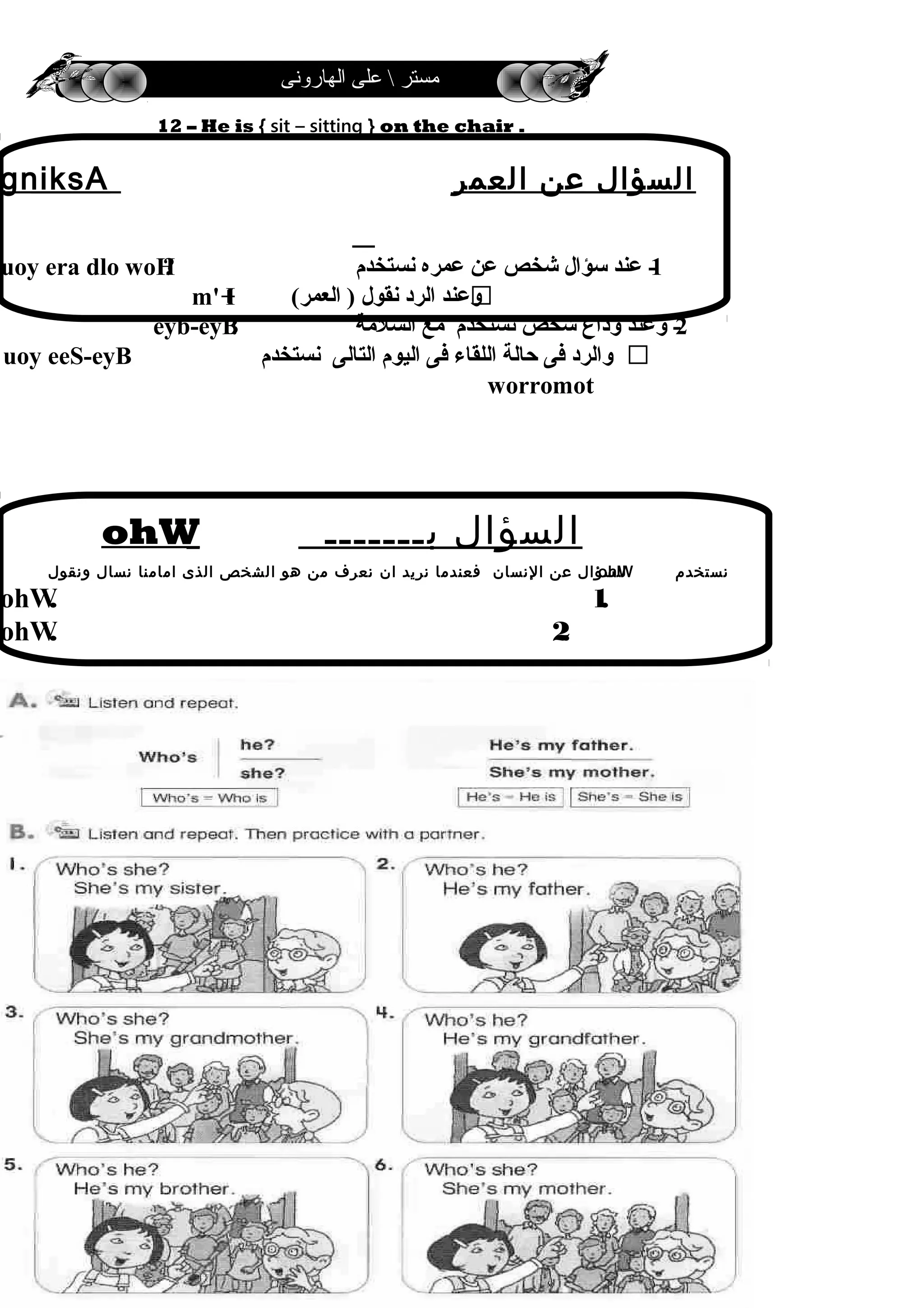 ‫الهارونى‬ ‫على‬  ‫مستر‬
12 – He is { sit – sitting } on the chair .
19
‫العمر‬ ‫عن‬ ‫السؤال‬gniksA
1-‫نستخدم‬ ‫عمره‬ ‫عن‬ ‫شخص‬ ‫سؤال‬ ‫عند‬uoy era dlo woH?
‫العمر‬ ) ‫نقول‬ ‫الرد‬ ‫رمعلا ) لوقن درلا دنعوعند‬)m' I+
2‫السلةمة‬ ‫ةمع‬ ‫نستخدم‬ ‫شخص‬ ‫رمعلا ) لوقن درلا دنعوداع‬ ‫رمعلا ) لوقن درلا دنعوعند‬ -eyb-eyB!
‫نستخدم‬ ‫التالى‬ ‫اليوم‬ ‫فى‬ ‫اللقاء‬ ‫حالة‬ ‫فى‬ ‫رمعلا ) لوقن درلا دنعوالرد‬uoy eeS-eyB
worromot
‫بـــــــ‬ ‫السؤال‬ohW
‫نستخدم‬ohW‫ونقول‬ ‫نسال‬ ‫امامنا‬ ‫الذى‬ ‫الشخص‬ ‫هو‬ ‫من‬ ‫نعرف‬ ‫ان‬ ‫نريد‬ ‫فعندما‬ ‫النسان‬ ‫عن‬ ‫للسؤال‬
1.ohW.
2.ohW.
 