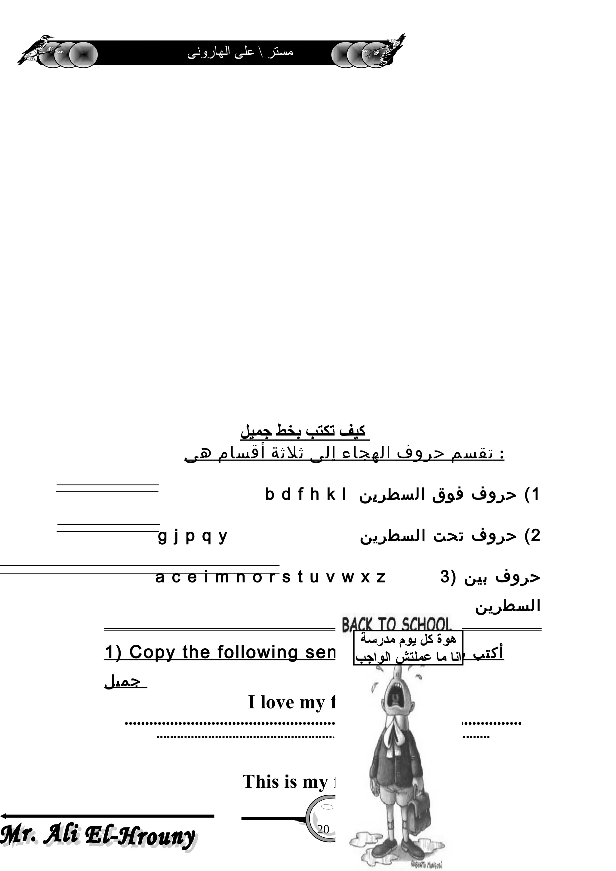 ‫الهارونى‬ ‫على‬  ‫مستر‬
‫كيف‬‫تكتب‬‫بخط‬‫جميل‬
‫تقسم‬‫حروف‬‫الهجاء‬‫إلى‬‫ثلثة‬‫أقسام‬‫هى‬ :
1‫حروف‬ (‫فوق‬‫السطرين‬b d f h k l
2‫حروف‬ (‫تحت‬‫السطرين‬g j p q y
a c e i m n o r s t u v w x z 3) ‫حروف‬‫بين‬
‫السطرين‬
1) Copy the following sentence :- ‫أكتب‬‫بخط‬
‫جميل‬
I love my family .
……………………………………………………………………………………
…………………………………………….………………………………………
This is my father .
20
‫مدرسة‬ ‫يو م‬ ‫كل‬ ‫هوة‬
‫الواجب‬ ‫عملتش‬ ‫ما‬ ‫انا‬
 