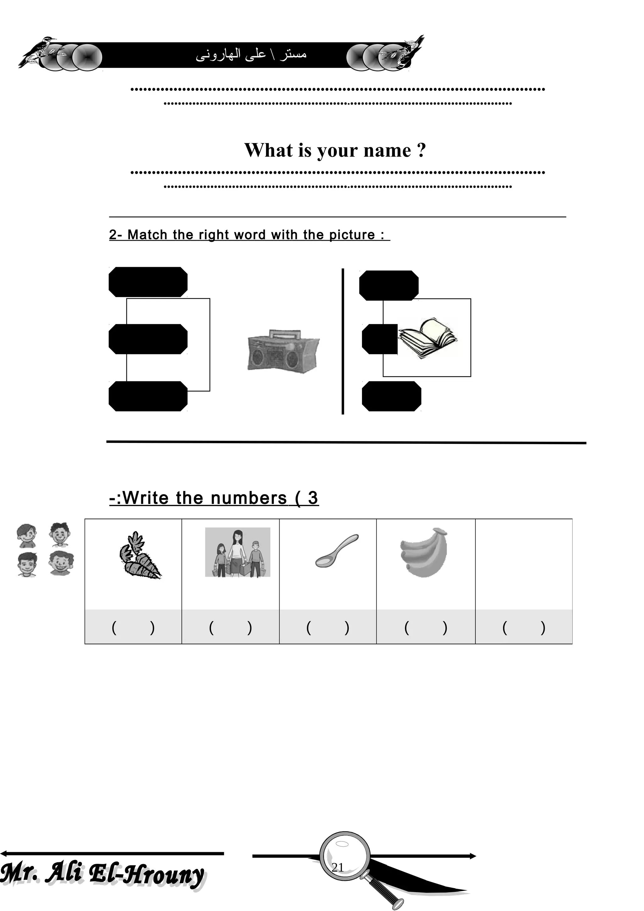 ‫الهارونى‬ ‫على‬  ‫مستر‬
……………………………………………………………………………………
…………………………………………….………………………………………
What is your name ?
……………………………………………………………………………………
…………………………………………….………………………………………
2- Match the right word with the picture :
3(Write the numbers-:
( ) ( ) ( ) ( ) ( )
21
ballradio
robot
rainbow
bag
book
 