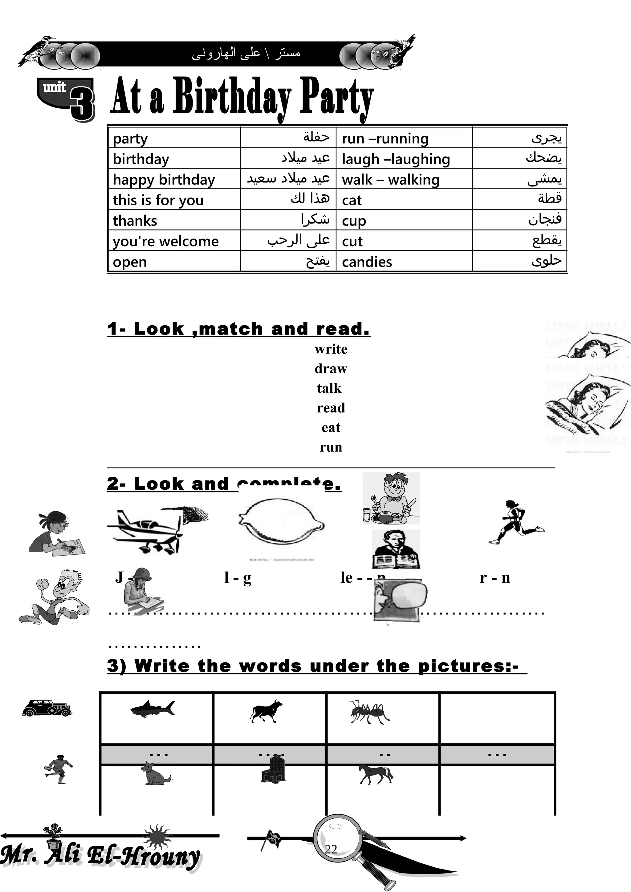 ‫الهارونى‬ ‫على‬  ‫مستر‬
1- Look ,match and read.
write
draw
talk
read
eat
run
2- Look and complete.
J - t l - g le - - n r - n
……………………………………………………………
……………
3) Write the words under the pictures:-
- - - - - - - - - - - -
‫يجرى‬run –running‫حفلة‬party
‫يضحك‬laugh –laughing‫عيد‬‫ميلد‬birthday
‫يمشى‬walk – walking‫عيد‬‫ميلد‬‫سعيد‬happy birthday
‫قطة‬cat‫هذا‬‫لك‬this is for you
‫فنجان‬cup‫شكرا‬thanks
‫يقطع‬cut‫على‬‫الرحب‬you're welcome
‫حلوى‬candies‫يفتح‬open
22
 