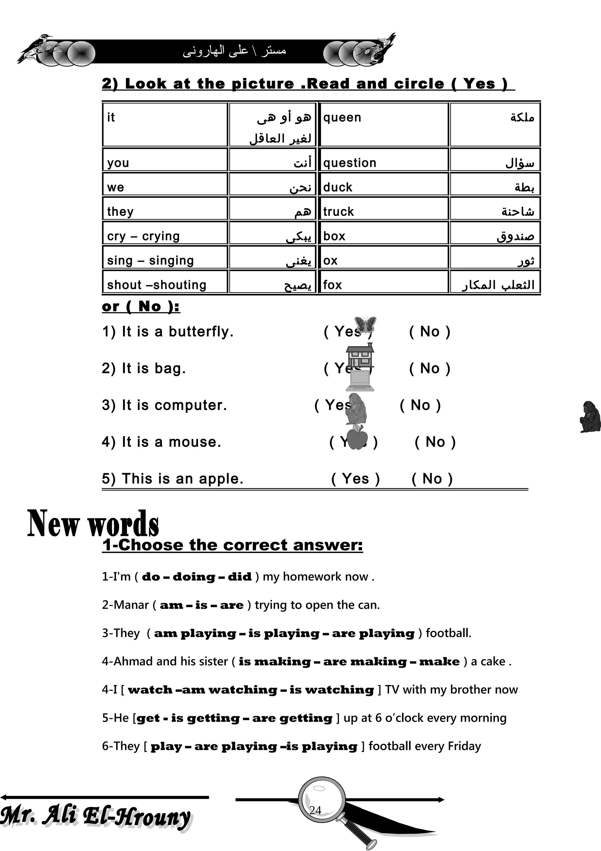 ‫الهارونى‬ ‫على‬  ‫مستر‬
2) Look at the picture .Read and circle ( Yes )
or ( No ):
1) It is a butterfly. ( Yes ) ( No )
2) It is bag. ( Yes ) ( No )
3) It is computer. ( Yes ) ( No )
4) It is a mouse. ( Yes ) ( No )
5) This is an apple. ( Yes ) ( No )
1-Choose the correct answer:
1-I'm ( do – doing – did ) my homework now .
2-Manar ( am – is – are ) trying to open the can.
3-They ( am playing – is playing – are playing ) football.
4-Ahmad and his sister ( is making – are making – make ) a cake .
4-I [ watch –am watching – is watching ] TV with my brother now
5-He [get - is getting – are getting ] up at 6 o’clock every morning
6-They [ play – are playing –is playing ] football every Friday
‫ملكة‬queen‫هو‬‫أو‬‫هى‬
‫لغير‬‫العاقل‬
it
‫سؤال‬question‫أنت‬you
‫بطة‬duck‫نحن‬we
‫شاحنة‬truck‫هم‬they
‫صندوق‬box‫يبكى‬cry – crying
‫ثور‬ox‫يغنى‬sing – singing
‫الثعلب‬‫المكار‬fox‫يصيح‬shout –shouting
24
 