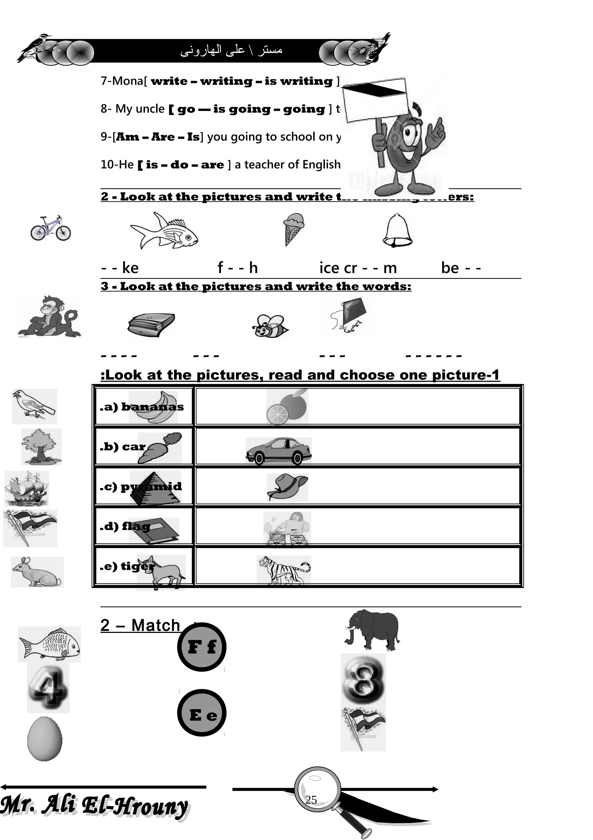 ‫الهارونى‬ ‫على‬  ‫مستر‬
7-Mona[ write – writing – is writing ] a letter now .
8- My uncle [ go –– is going – going ] to Luxor .
9-[Am – Are – Is] you going to school on your bike ?
10-He [ is – do – are ] a teacher of English .
2 - Look at the pictures and write the missing letters:
- -ke f - - h ice cr - - m be- -
3 - Look at the pictures and write the words:
- - - - - - - - - - - - - - - -
1-Look at the pictures, read and choose one picture:
a) bananas.
b) car.
c) pyramid.
d) flag.
e) tiger.
2 – Match :-
25
F f
E e
 
