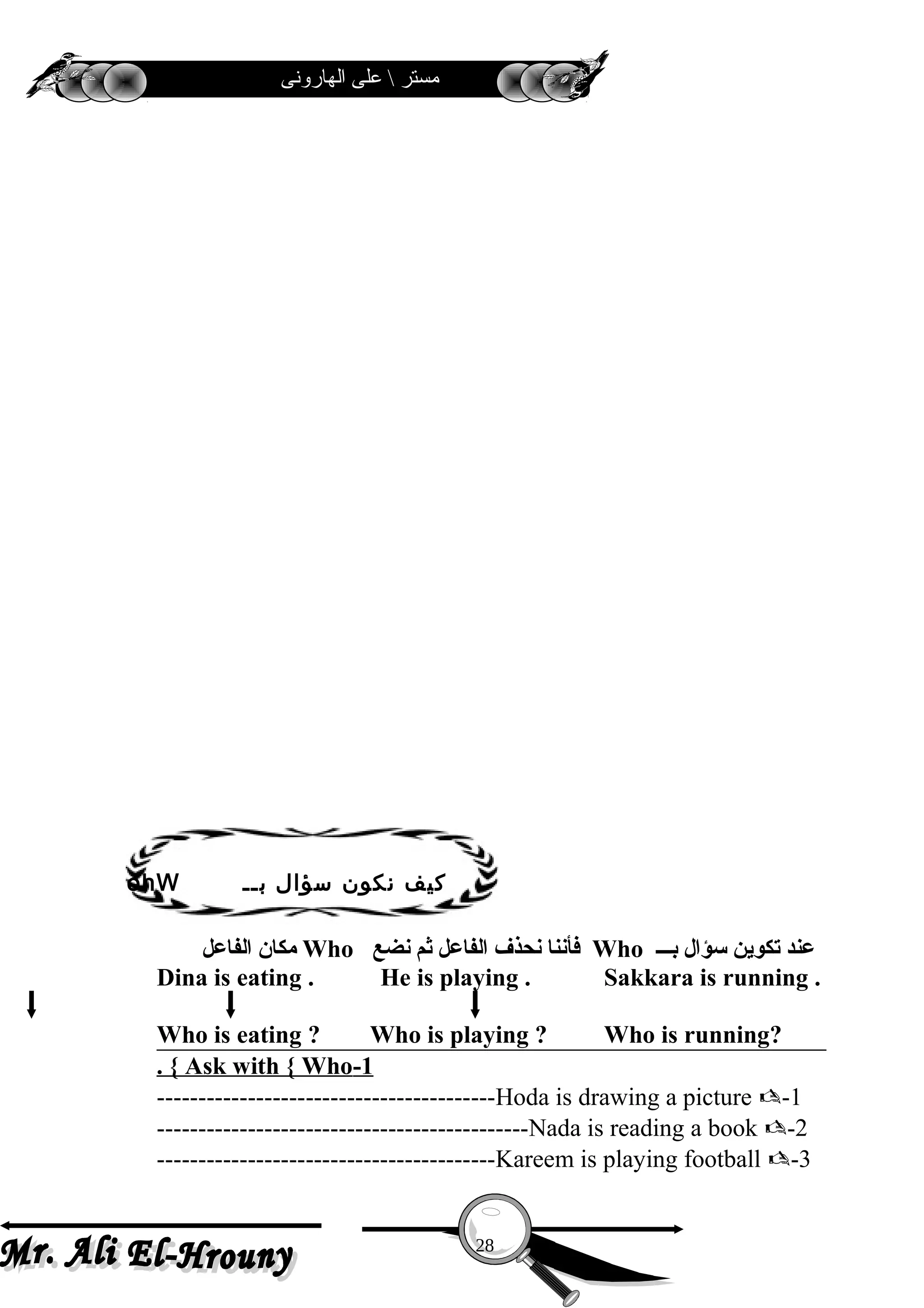 ‫الهارونى‬ ‫على‬  ‫مستر‬
‫الفاعل‬ ‫ةمكان‬ Who ‫نضع‬ ‫ثم‬ ‫الفاعل‬ ‫نحذف‬ ‫فأننا‬ Who ‫بـــ‬ ‫سؤال‬ ‫تكوين‬ ‫عند‬
Dina is eating . He is playing . Sakkara is running .
Who is eating ? Who is playing ? Who is running?
1-Ask with { Who. {
1-Hoda is drawing a picture -----------------------------------------
2-Nada is reading a book ---------------------------------------------
3-Kareem is playing football -----------------------------------------
28
‫بــ‬ ‫سؤال‬ ‫نكون‬ ‫كيف‬ohW
 