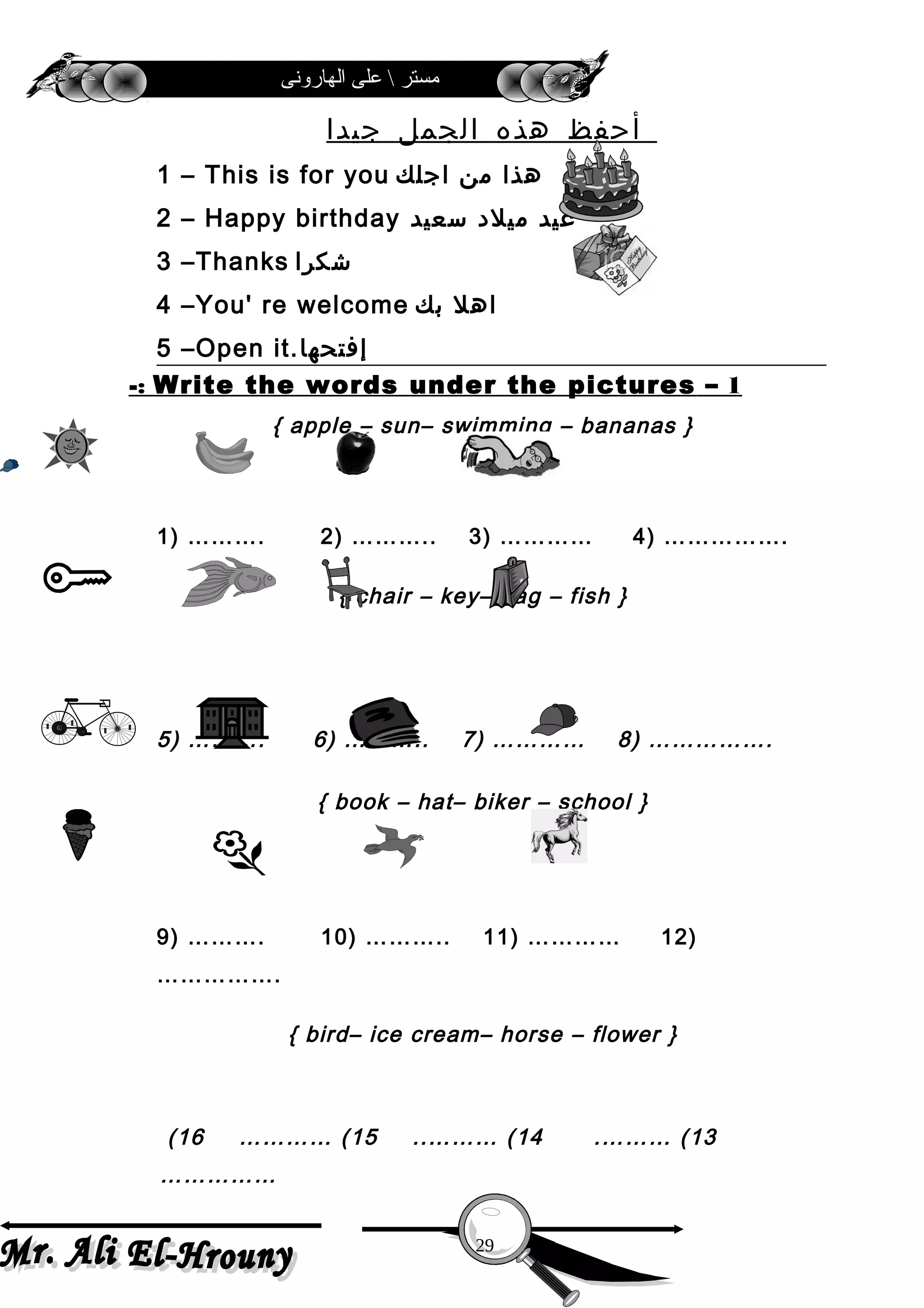 ‫الهارونى‬ ‫على‬  ‫مستر‬
‫أحفظ‬‫هذه‬‫الجمل‬‫جيدا‬
1 – This is for you ‫هذا‬‫من‬‫اجلك‬
2 – Happy birthday ‫عيد‬‫ميلد‬‫سعيد‬
3 –Thanks ‫شكرا‬
4 –You' re welcome ‫اهل‬‫بك‬
5 –Open it.‫إفتحها‬
1–Write the words under the pictures-:
{ apple – sun– swimming – bananas }
1) ………. 2) ……….. 3) ………… 4) …………….
{ chair – key– bag – fish }
5) ………. 6) ……….. 7) ………… 8) …………….
{ book – hat– biker – school }
9) ………. 10) ……….. 11) ………… 12)
…………….
{ bird– ice cream– horse – flower }
13.……… (14..……… (15………… (16(
……………
29
 