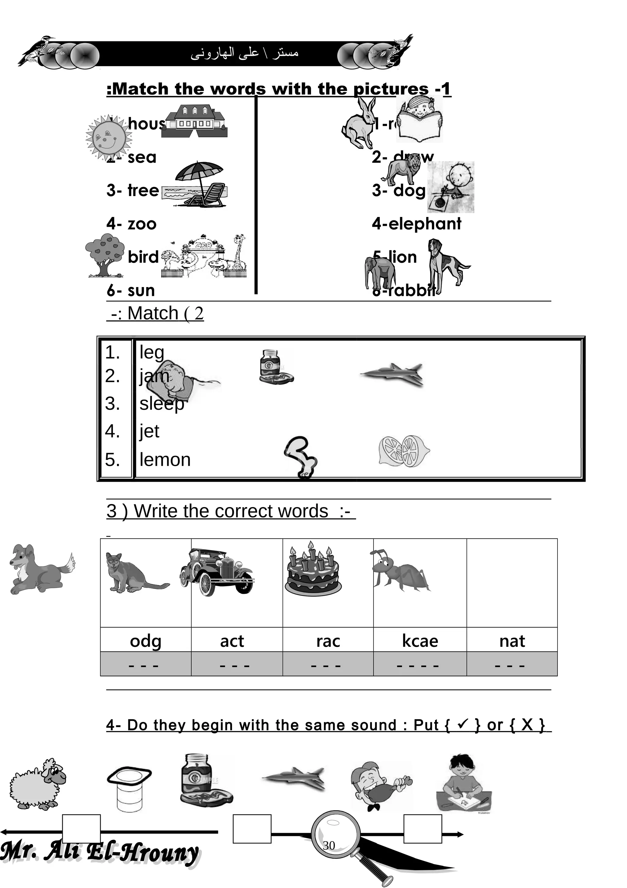 ‫الهارونى‬ ‫على‬  ‫مستر‬
1-Match the words with the pictures:
1- house 1-read
2- sea 2- draw
3- tree 3- dog
4- zoo 4-elephant
5- bird 5-lion
6- sun 6-rabbit
2(Match-:
1. leg
2. jam
3. sleep
4. jet
5. lemon
3 ) Write the correct words :-
odg act rac kcae nat
- - - - - - - - - - - - - - - -
4- Do they begin with the same sound : Put {  } or { X }
30
 