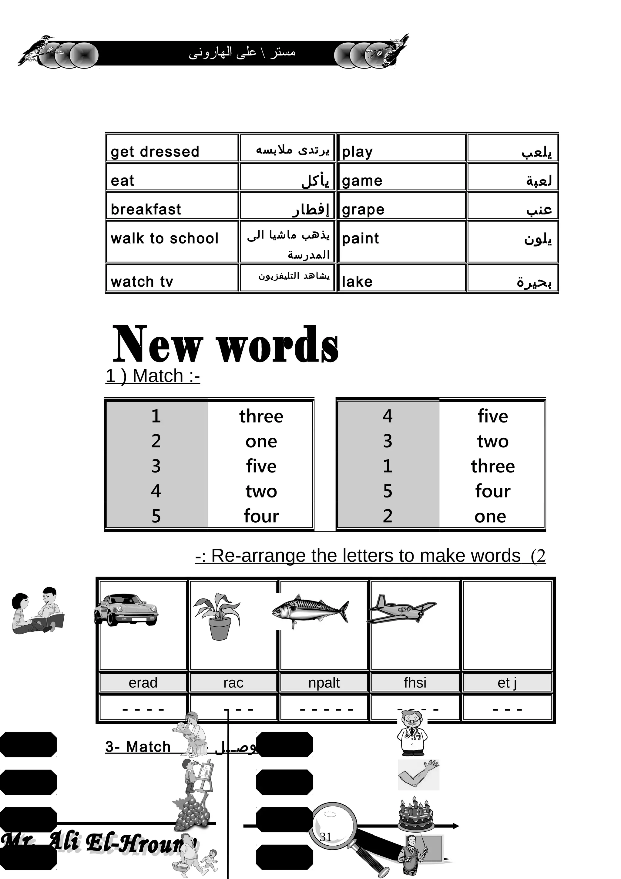 ‫الهارونى‬ ‫على‬  ‫مستر‬
1 ) Match :-
2(Re-arrange the letters to make words-:
erad rac npalt fhsi et j
- - - - - - - - - - - - - - - - - - -
3- Match :- ‫وصــل‬
‫يلعب‬play‫يرتدى‬‫ملبسه‬get dressed
‫لعبة‬game‫يأكل‬eat
‫عنب‬grape‫إفطار‬breakfast
‫يلون‬paint‫يذهب‬‫ماشيا‬‫الى‬
‫المدرسة‬
walk to school
‫بحيرة‬lake
‫يشاهد‬‫التليفزيون‬
watch tv
1 three
2 one
3 five
4 two
5 four
4 five
3 two
1 three
5 four
2 one
31
draw
father
mother
grapes
teacher
cake
doctor
arm
 