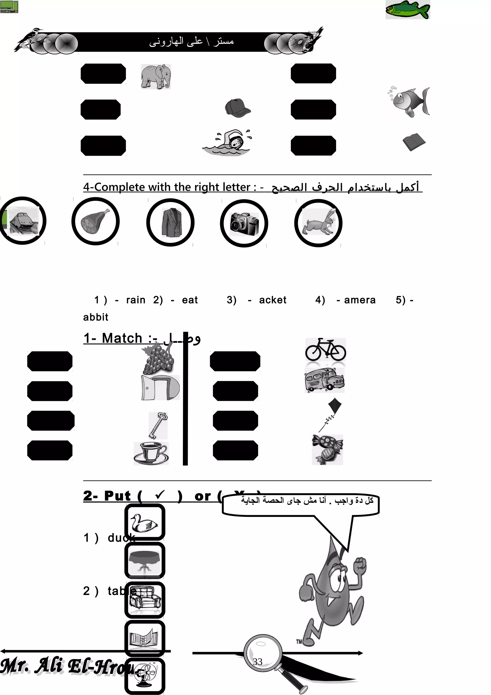 ‫الهارونى‬ ‫على‬  ‫مستر‬
4-Complete with the right letter : - ‫أكمل‬‫باستخدام‬‫الحرف‬‫الصحيح‬
1 ) - rain 2) - eat 3) - acket 4) - amera 5) -
abbit
1- Match :- ‫وصــل‬
2- Put (  ) or ( X ) : -
1 ) duck ( )
2 ) table ( )
33
fan
swim
hat
book
egg
fish
door
cup
grapes
key
candies
bike
bus
kite
‫الجاية‬ ‫الحصة‬ ‫جاى‬ ‫مش‬ ‫أنا‬ . ‫واجب‬ ‫دة‬ ‫كل‬
 