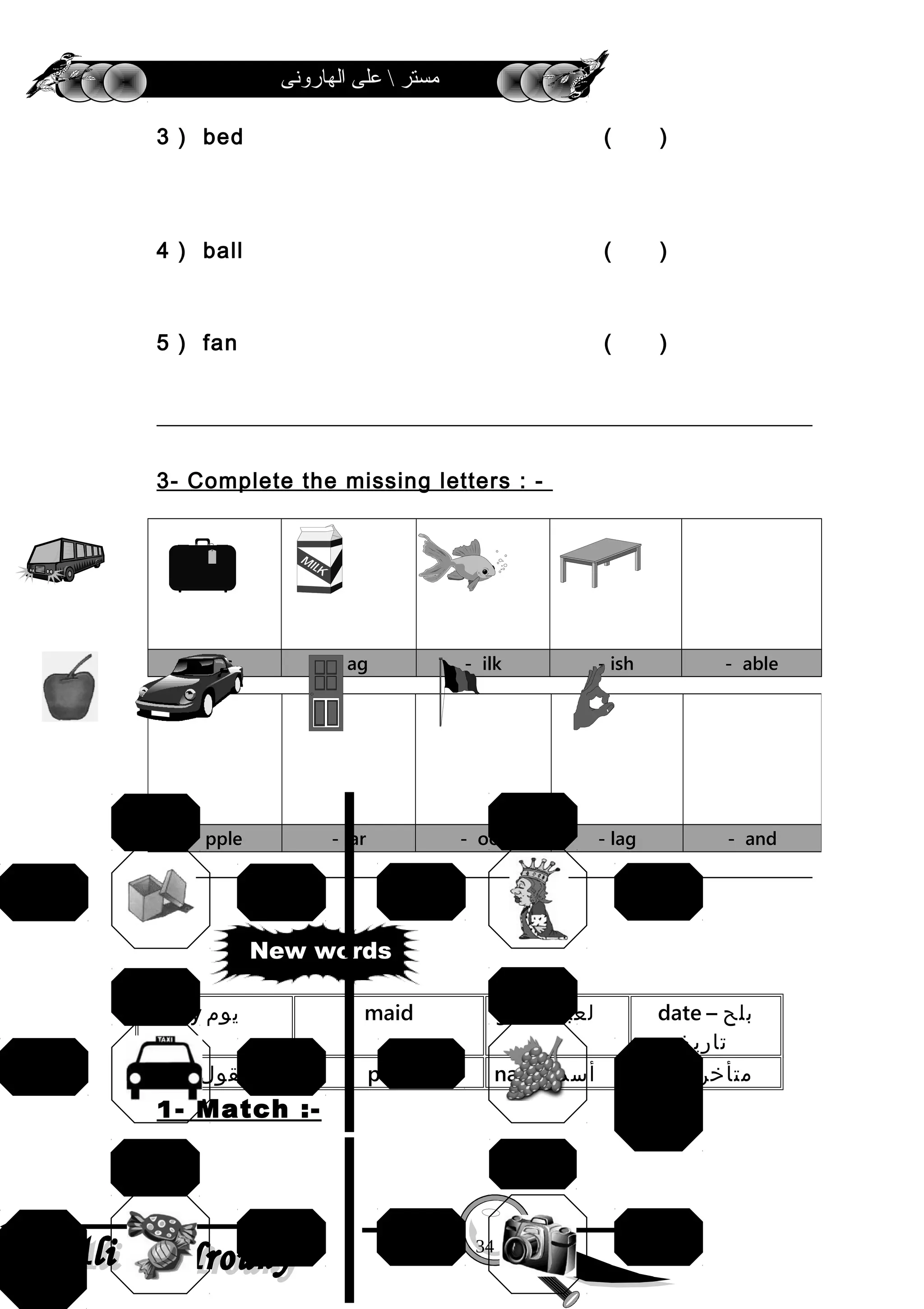‫الهارونى‬ ‫على‬  ‫مستر‬
3 ) bed ( )
4 ) ball ( )
5 ) fan ( )
3- Complete the missing letters : -
- us - ag - ilk - ish - able
date ‫بلح‬–
‫تاريخ‬
game ‫لعبة‬maidday ‫يوم‬
late ‫متأخر‬name ‫أسم‬paidsay ‫يقول‬
1- Match :-
- pple - ar - oor - lag - and
34
New words
baby
father
queenball
box
mouse
grape
s
apples
bananacar
ship
bus
pen
camera
bookfish
meat
candie
s
 