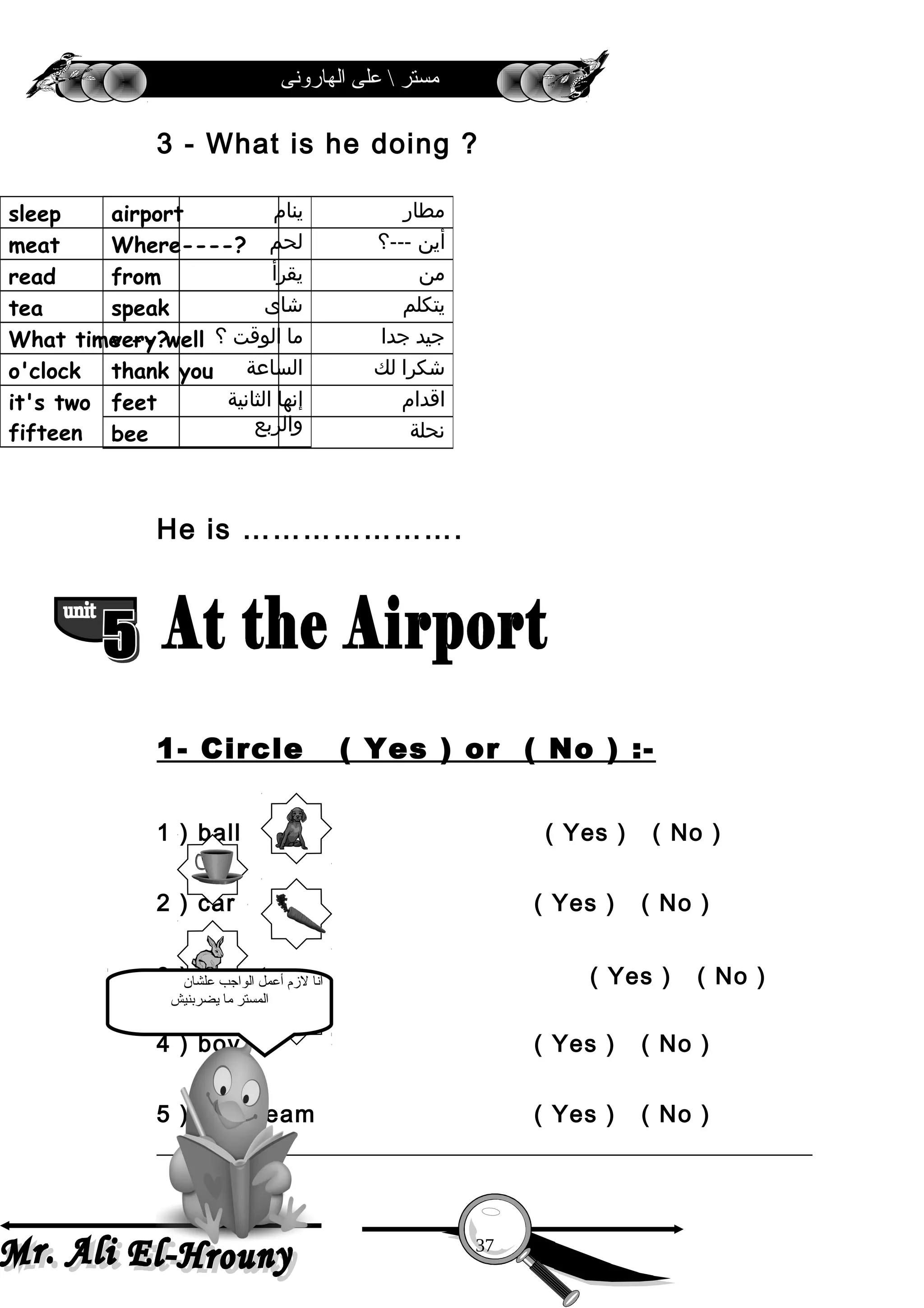 ‫الهارونى‬ ‫على‬  ‫مستر‬
3 - What is he doing ?
He is ………………….
1- Circle ( Yes ) or ( No ) :-
1 ) ball ( Yes ) ( No )
2 ) car ( Yes ) ( No )
3 ) carrot ( Yes ) ( No )
4 ) boy ( Yes ) ( No )
5 ) ice cream ( Yes ) ( No )
‫مطار‬airport
‫أين‬---‫؟‬Where----?
‫من‬from
‫يتكلم‬speak
‫جيد‬‫جدا‬very well
‫شكرا‬‫لك‬thank you
‫اقدام‬feet
‫نحلة‬bee
‫ينام‬sleep
‫لحم‬meat
‫يقرأ‬read
‫شاى‬tea
‫ما‬‫الوقت‬‫؟‬What time --?
‫الساعة‬o'clock
‫إنها‬‫الثانية‬
‫والربع‬
it's two
fifteen
37
‫علشان‬ ‫الواجب‬ ‫أعمل‬ ‫لمزم‬ ‫أنا‬
‫يضربنيش‬ ‫ما‬ ‫المستر‬
 