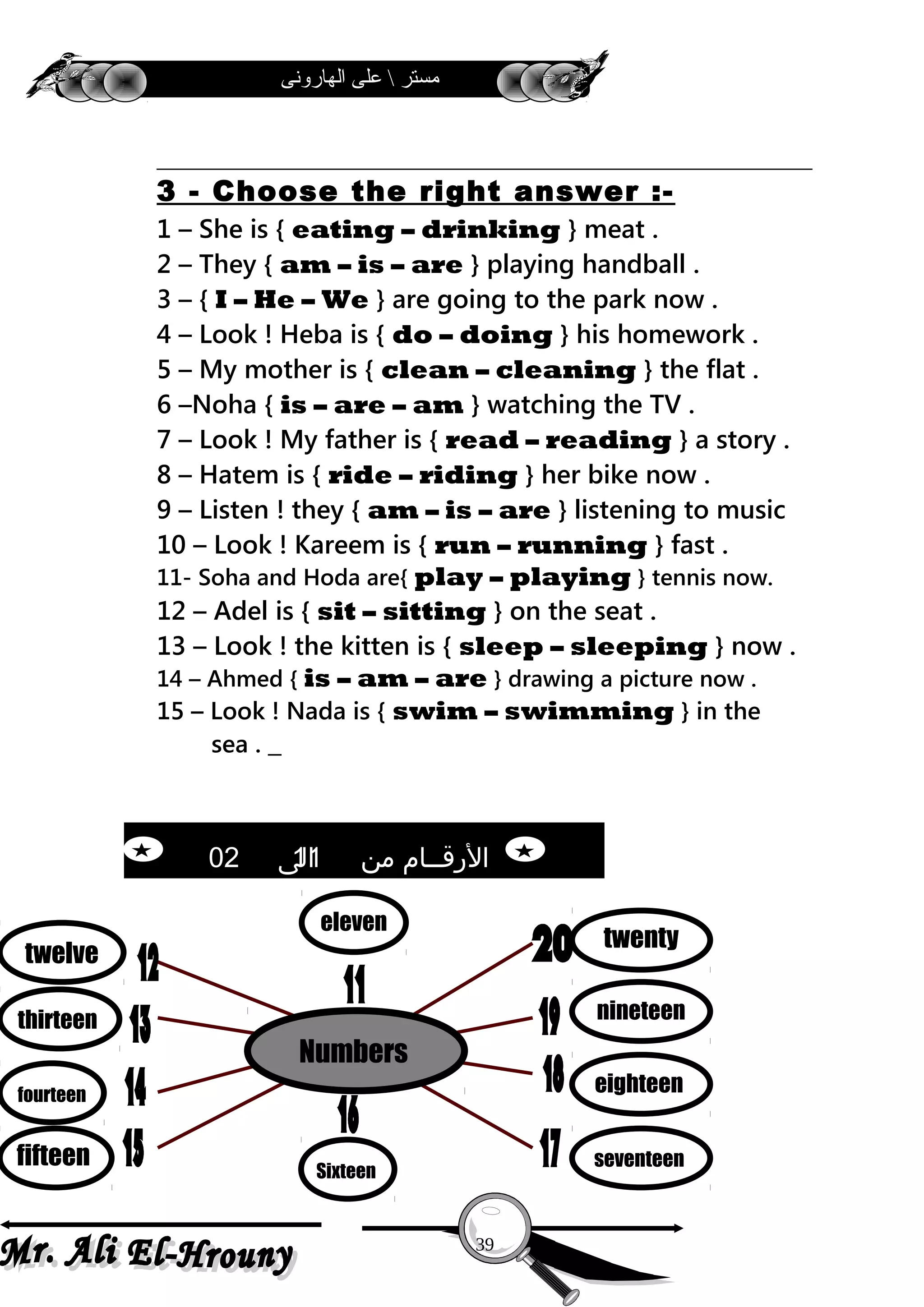 ‫الهارونى‬ ‫على‬  ‫مستر‬
3 - Choose the right answer :-
1 – She is { eating – drinking } meat .
2 – They { am – is – are } playing handball .
3 – { I – He – We } are going to the park now .
4 – Look ! Heba is { do – doing } his homework .
5 – My mother is { clean – cleaning } the flat .
6 –Noha { is – are – am } watching the TV .
7 – Look ! My father is { read – reading } a story .
8 – Hatem is { ride – riding } her bike now .
9 – Listen ! they { am – is – are } listening to music
10 – Look ! Kareem is { run – running } fast .
11- Soha and Hoda are{ play – playing } tennis now.
12 – Adel is { sit – sitting } on the seat .
13 – Look ! the kitten is { sleep – sleeping } now .
14 – Ahmed { is – am – are } drawing a picture now .
15 – Look ! Nada is { swim – swimming } in the
sea .
39
twelve
thirteen
fourteen
fifteen Sixteen
seventeen
eighteen
nineteen
twenty
Numbers
eleven
‫من‬ ‫الرقــام‬11‫الى‬02
 