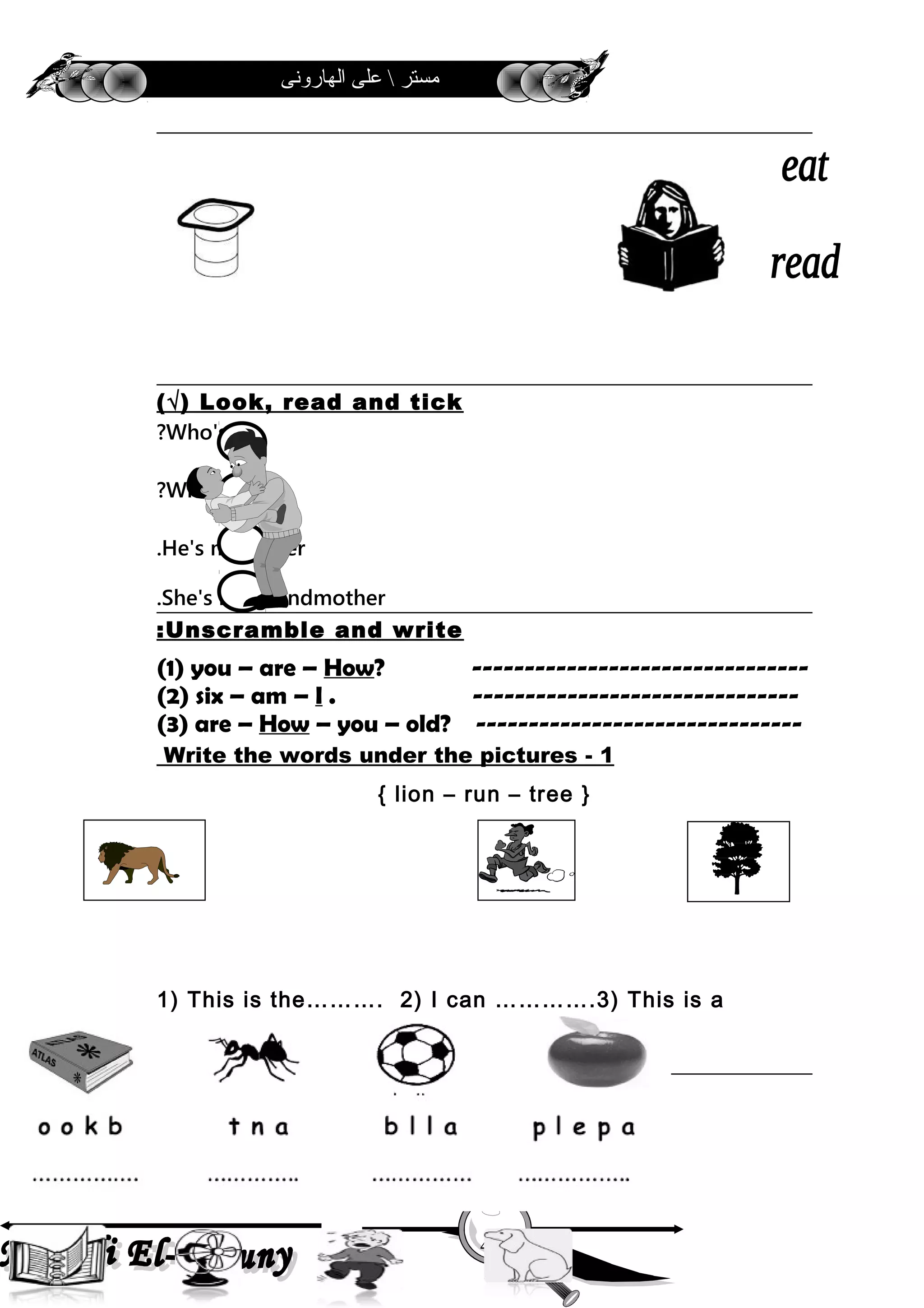 ‫الهارونى‬ ‫على‬  ‫مستر‬
Look, read and tick(√)
Who's he?
Who's she?
He's my father.
She's my grandmother.
Unscramble and write:
(1) you – are – How? --------------------------------
(2) six – am – I . -------------------------------
(3) are – How – you – old? -------------------------------
1-Write the words under the pictures
{ lion – run – tree }
1) This is the………. 2) I can ………….3) This is a
……………
1-Write the words under the pictures
4
 