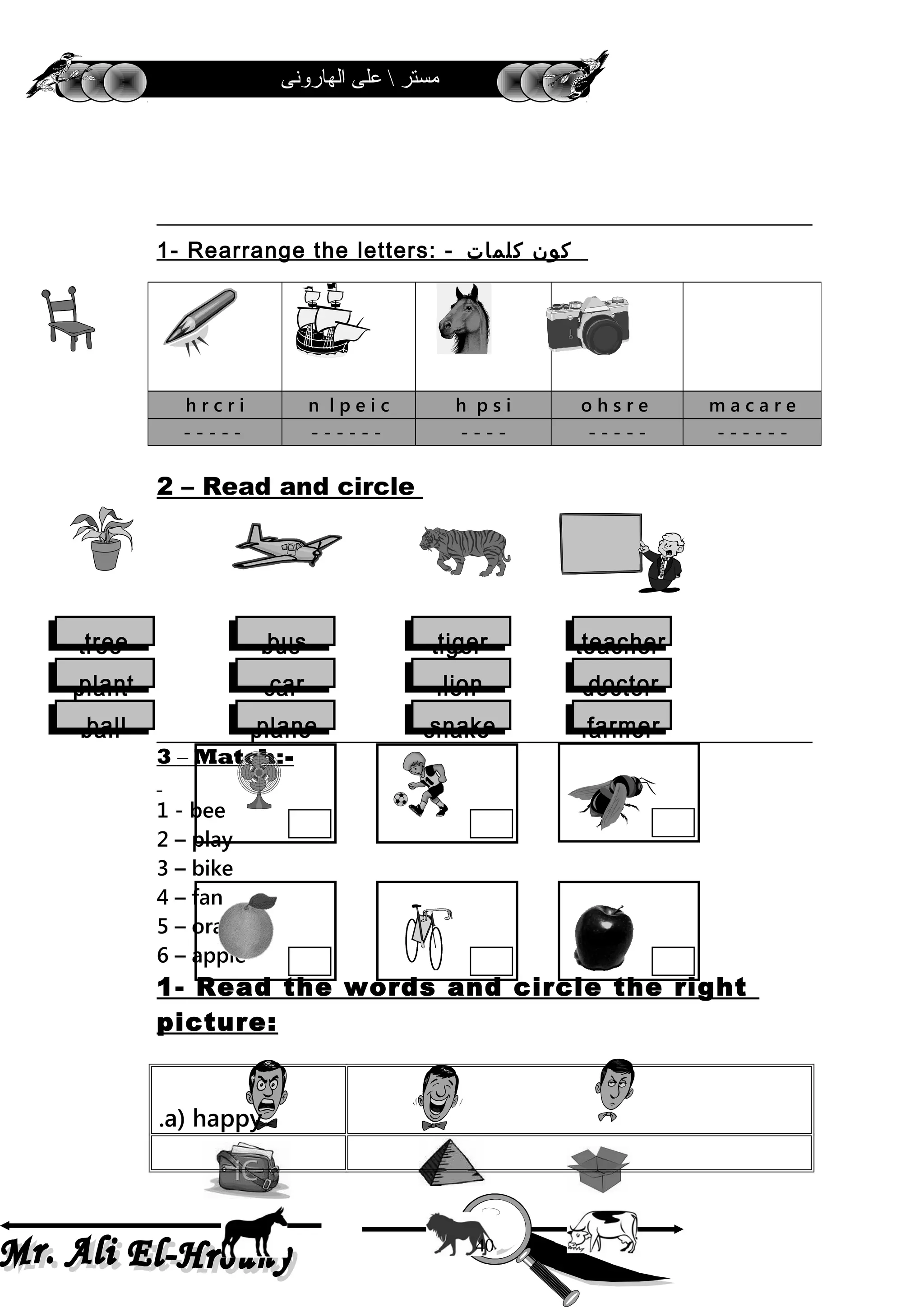 ‫الهارونى‬ ‫على‬  ‫مستر‬
1- Rearrange the letters: - ‫كون‬‫كلمات‬
2 – Read and circle
3 – Match:-
1 - bee
2 – play
3 – bike
4 – fan
5 – orange
6 – apple
1- Read the words and circle the right
picture:
a) happy.
h r c r i n l p e i c h p s i o h s r e m a c a r e
- - - - - - - - - - - - - - - - - - - - - - - - - -
40
treetree
plantplant
ballball
busbus
carcar
planeplane
tigertiger
lionlion
snakesnake
teacherteacher
doctordoctor
farmerfarmer
 