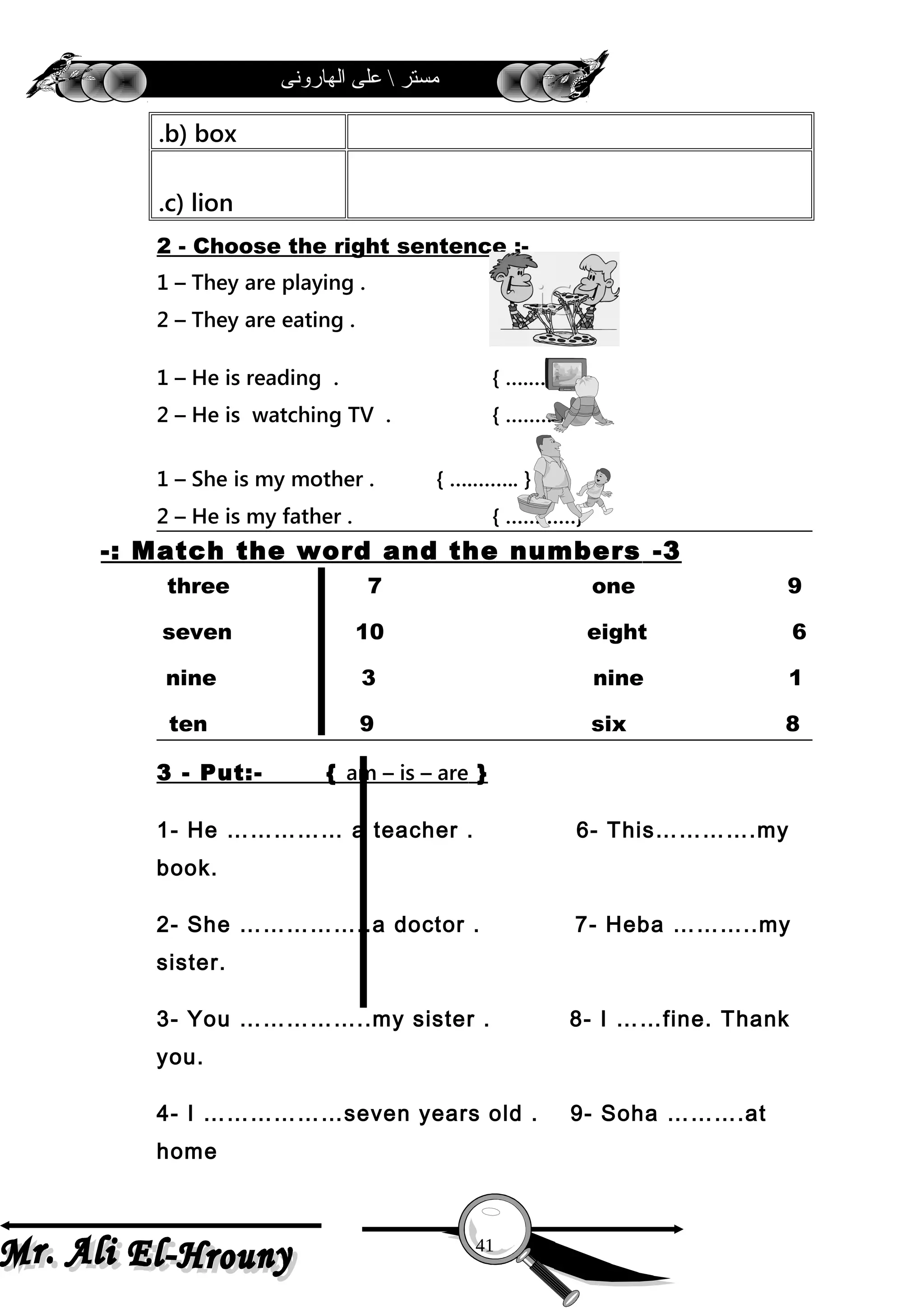 ‫الهارونى‬ ‫على‬  ‫مستر‬
b) box.
c) lion.
2 - Choose the right sentence :-
1 – They are playing . { ….…….. }
2 – They are eating . { …………}
1 – He is reading . { ….…….. }
2 – He is watching TV . { …………}
1 – She is my mother . { ….…….. }
2 – He is my father . { …………}
3-Match the word and the numbers-:
three 7 one 9
seven 10 eight 6
nine 3 nine 1
ten 9 six 8
3 - Put:- { am – is – are }
1- He …………… a teacher . 6- This………….my
book.
2- She ……………..a doctor . 7- Heba ………..my
sister.
3- You ……………..my sister . 8- I ……fine. Thank
you.
4- I ………………seven years old . 9- Soha ……….at
home
41
 
