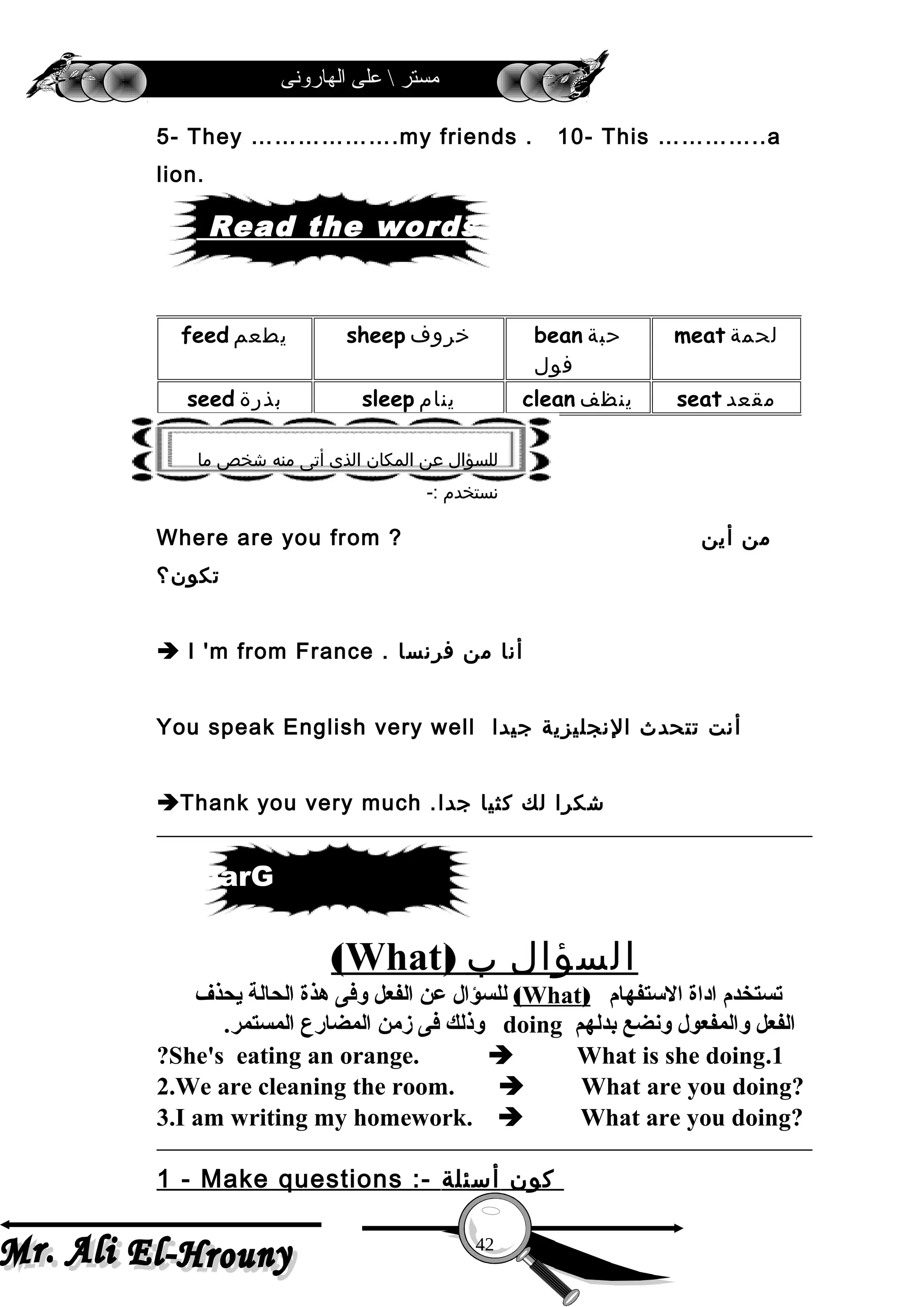 ‫الهارونى‬ ‫على‬  ‫مستر‬
5- They ……………….my friends . 10- This …………..a
lion.
Where are you from ? ‫من‬‫أين‬
‫تكون؟‬
 I 'm from France . ‫أنا‬‫من‬‫فرنسا‬
You speak English very well ‫أنت‬‫تتحدث‬‫النجليزية‬‫جيدا‬
Thank you very much . ‫شكرا‬‫لك‬‫كثيا‬‫جدا‬
‫السؤال‬‫ب‬)What(
‫التستفهام‬ ‫اداة‬ ‫تستخدم‬)What(‫يحذف‬ ‫الحالة‬ ‫هذة‬ ‫وفى‬ ‫الفعل‬ ‫عن‬ ‫للسؤال‬
‫بدلهم‬ ‫ونضع‬ ‫والمفعول‬ ‫الفعل‬doing.‫المستمر‬ ‫المضارع‬ ‫زمن‬ ‫فى‬ ‫وذلك‬
1.She's eating an orange.  What is she doing?
2.We are cleaning the room.  What are you doing?
3.I am writing my homework.  What are you doing?
1 - Make questions :- ‫كون‬‫أسئلة‬
meat ‫لحمة‬bean ‫حبة‬
‫فول‬
sheep ‫خروف‬feed ‫يطعم‬
seat ‫مقعد‬clean ‫ينظف‬sleep ‫ينام‬seed ‫بذرة‬
42
Read the words
‫ما‬ ‫شخص‬ ‫منه‬ ‫أتى‬ ‫الذى‬ ‫المكان‬ ‫عن‬ ‫للسؤال‬
-: ‫نستخدم‬
rammarG
 