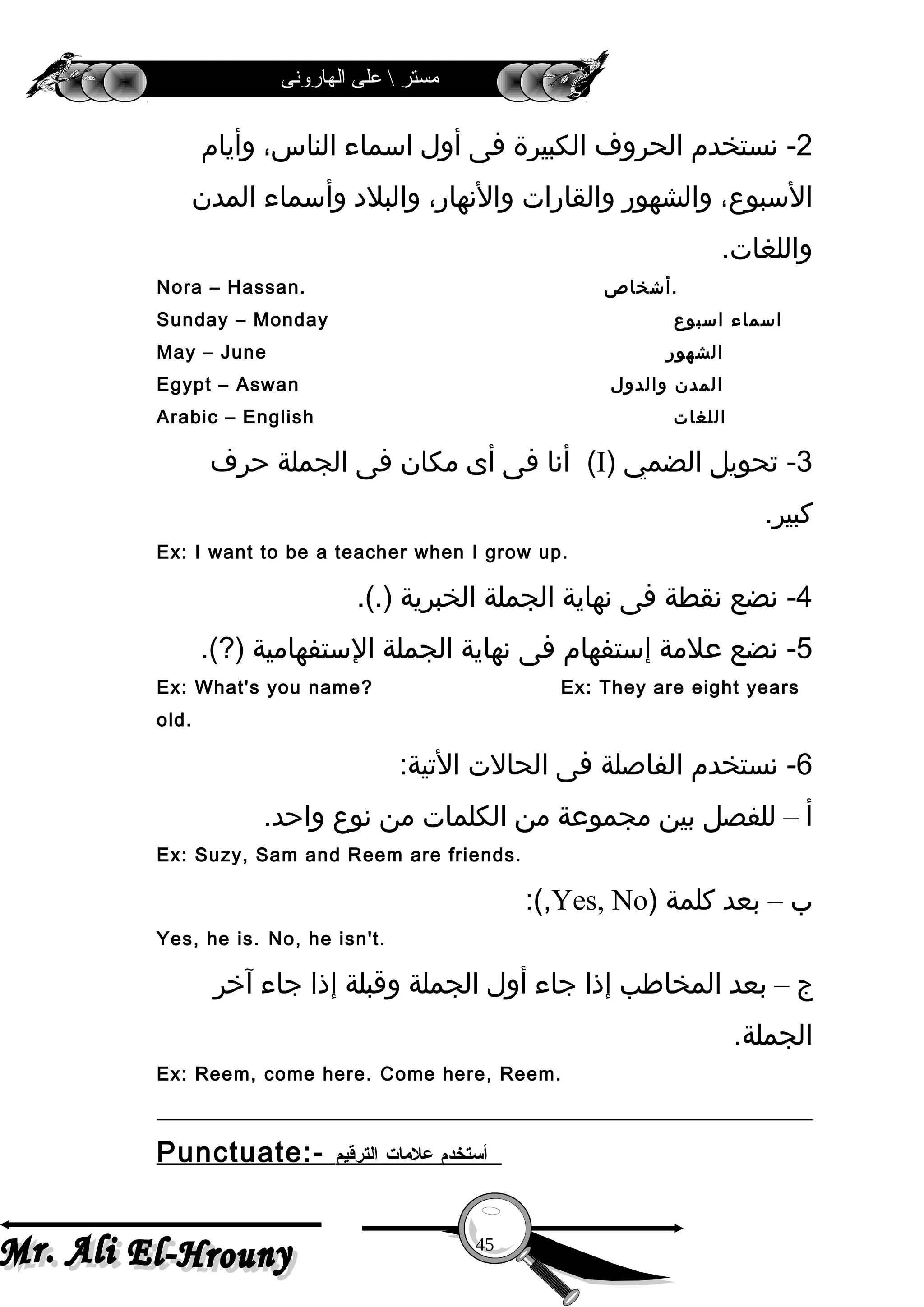‫الهارونى‬ ‫على‬  ‫مستر‬
2‫نستخدم‬ -‫الحروف‬‫الكبيرة‬‫فى‬‫أول‬‫اسماء‬،‫الناس‬‫وأيام‬
،‫السبوع‬‫والشهور‬‫والقارات‬،‫والنهار‬‫والبل د‬‫وأسماء‬‫المدن‬
.‫واللغات‬
Nora – Hassan. ‫.أشخاص‬
Sunday – Monday ‫اسماء‬‫اسبوع‬
May – June ‫الشهور‬
Egypt – Aswan ‫المدن‬‫والدول‬
Arabic – English ‫اللغات‬
3‫تحويل‬ -‫الضمي‬)I‫أنا‬ (‫فى‬‫أى‬‫مكان‬‫فى‬‫الجملة‬‫حرف‬
.‫كبير‬
Ex: I want to be a teacher when I grow up.
4‫نضع‬ -‫نقطة‬‫فى‬‫نهاية‬‫الجملة‬‫الخبرية‬.(.)
5‫نضع‬ -‫علمة‬‫إستفهام‬‫فى‬‫نهاية‬‫الجملة‬‫الستفهامية‬.(?)
Ex: What's you name? Ex: They are eight years
old.
6‫نستخدم‬ -‫الفاصلة‬‫فى‬‫الحالت‬:‫التية‬
‫أ‬–‫للفصل‬‫بين‬‫مجموعة‬‫من‬‫الكلمات‬‫من‬‫نوع‬.‫واحد‬
Ex: Suzy, Sam and Reem are friends.
‫ب‬–‫بعد‬‫كلمة‬)Yes, No:(,
Yes, he is. No, he isn't.
‫ج‬–‫بعد‬‫المخاطب‬‫إذا‬‫جاء‬‫أول‬‫الجملة‬‫وقبلة‬‫إذا‬‫جاء‬‫آخر‬
.‫الجملة‬
Ex: Reem, come here. Come here, Reem.
Punctuate:- ‫أتستخدم‬‫علمات‬‫الترقيم‬
45
 