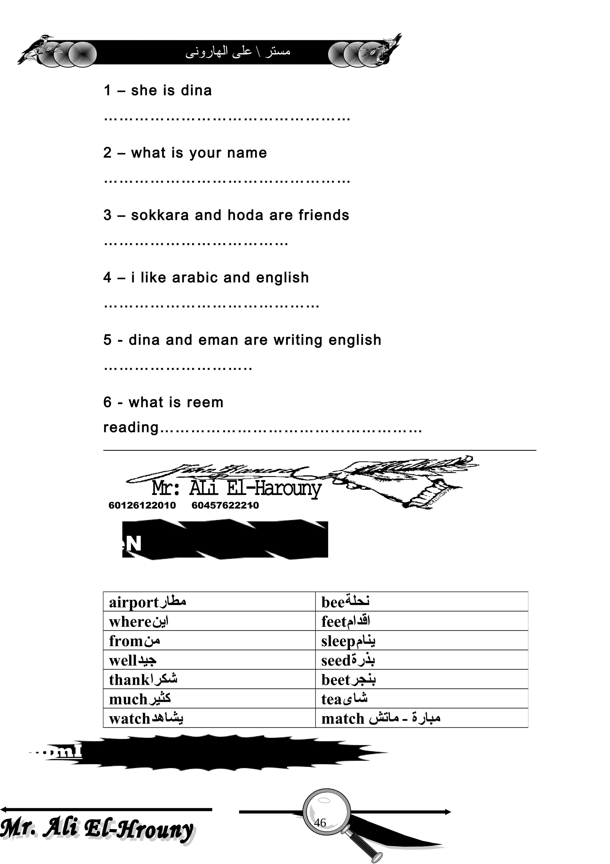 ‫الهارونى‬ ‫على‬  ‫مستر‬
1 – she is dina
…………………………………………
2 – what is your name
…………………………………………
3 – sokkara and hoda are friends
………………………………
4 – i like arabic and english
……………………………………
5 - dina and eman are writing english
………………………..
6 - what is reem
reading……………………………………………
airport‫مطار‬ bee‫نحلة‬
where‫اين‬ feet‫اقدام‬
from‫من‬ sleep‫ينام‬
well‫جيد‬ seed‫بذرة‬
thank‫شكرا‬ beet‫بنجر‬
much‫كثير‬ tea‫شاى‬
watch‫يشاهد‬ match ‫مبارة‬‫ماتش‬ -
46
sdrow weN
atropmI
60457622210-60126122010
 
