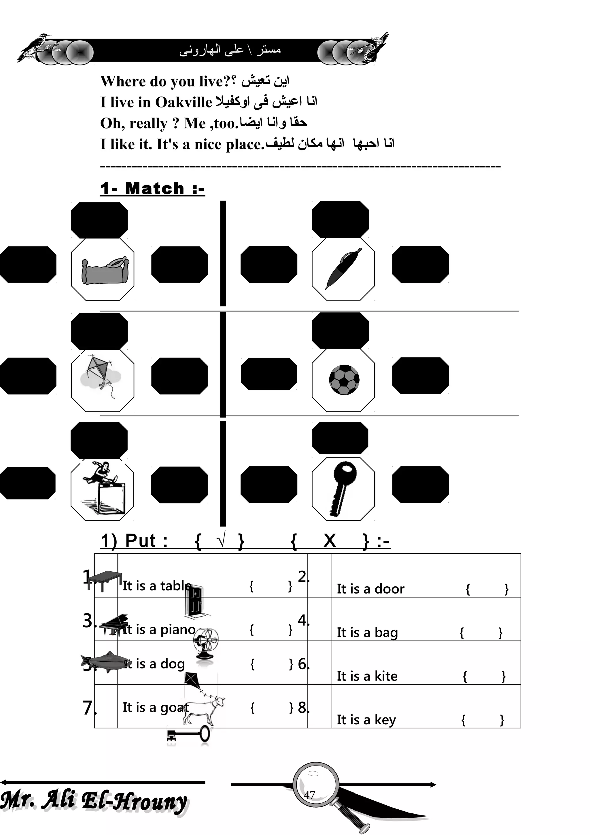 ‫الهارونى‬ ‫على‬  ‫مستر‬
Where do you live?‫؟‬ ‫تعيش‬ ‫اين‬
I live in Oakville ‫اوكفيل‬ ‫فى‬ ‫اعيش‬ ‫انا‬
Oh, really ? Me ,too.‫ايضا‬ ‫وانا‬ ‫حقا‬
I like it. It's a nice place.‫لطيف‬ ‫مكان‬ ‫انها‬ ‫احبها‬ ‫انا‬
----------------------------------------------------------------------------
1- Match :-
1) Put : { √ } { X } :-
1. It is a table { }
2.
It is a door { }
3. It is a piano { }
4.
It is a bag { }
5. It is a dog { } 6.
It is a kite { }
7. It is a goat { } 8.
It is a key { }
47
pen
ruler
pencilbell
bed
chair
car
ball
bookkite
train
bus
fan
door
keyread
swim
jump
 