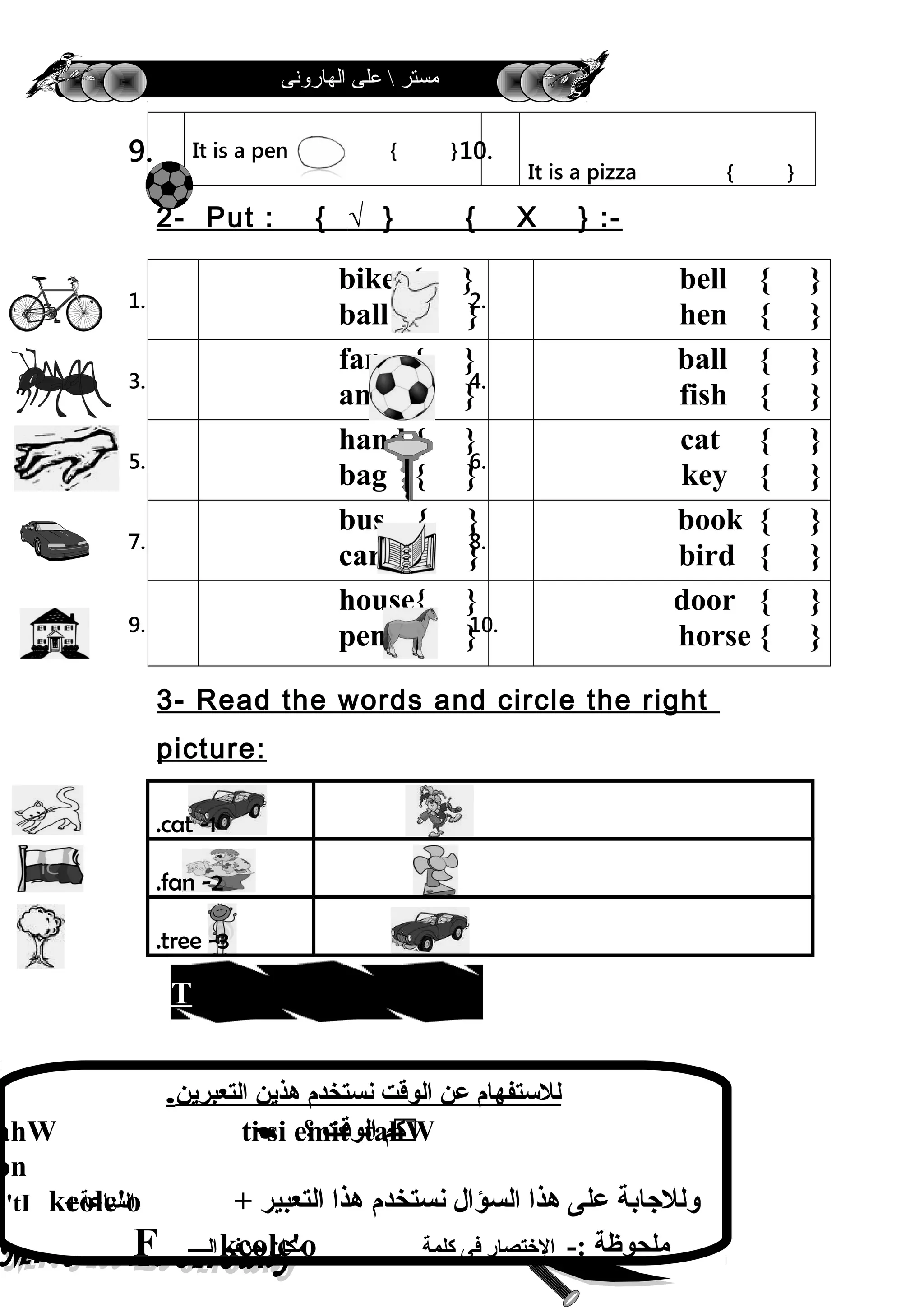 ‫الهارونى‬ ‫على‬  ‫مستر‬
9. It is a pen { }10.
It is a pizza { }
2- Put : { √ } { X } :-
1.
bike { }
ball { }
2.
bell { }
hen { }
3.
fan { }
ant { }
4.
ball { }
fish { }
5.
hand { }
bag { }
6.
cat { }
key { }
7.
bus { }
car { }
8.
book { }
bird { }
9.
house{ }
pen { }10.
door { }
horse { }
3- Read the words and circle the right
picture:
1-cat.
2-fan.
3-tree.
48
‫التعبرين‬ ‫هذين‬ ‫نستخدم‬ ‫الوقت‬ ‫عن‬ ‫للتستفهام‬.
ahW  ‫؟‬ ‫الوقت‬ ‫كم‬ti si emit tahW
on
+ ‫التعبير‬ ‫هذا‬ ‫نستخدم‬ ‫السؤال‬ ‫هذا‬ ‫على‬ ‫وللجابة‬kcolc'o+‫الساعة‬s'tI
F ‫الــــ‬ ‫حرف‬ ‫مكان‬kcolc'o -: ‫ملحوظة‬‫كلمة‬ ‫فى‬ ‫التختصار‬
mit eht gnilleT
 