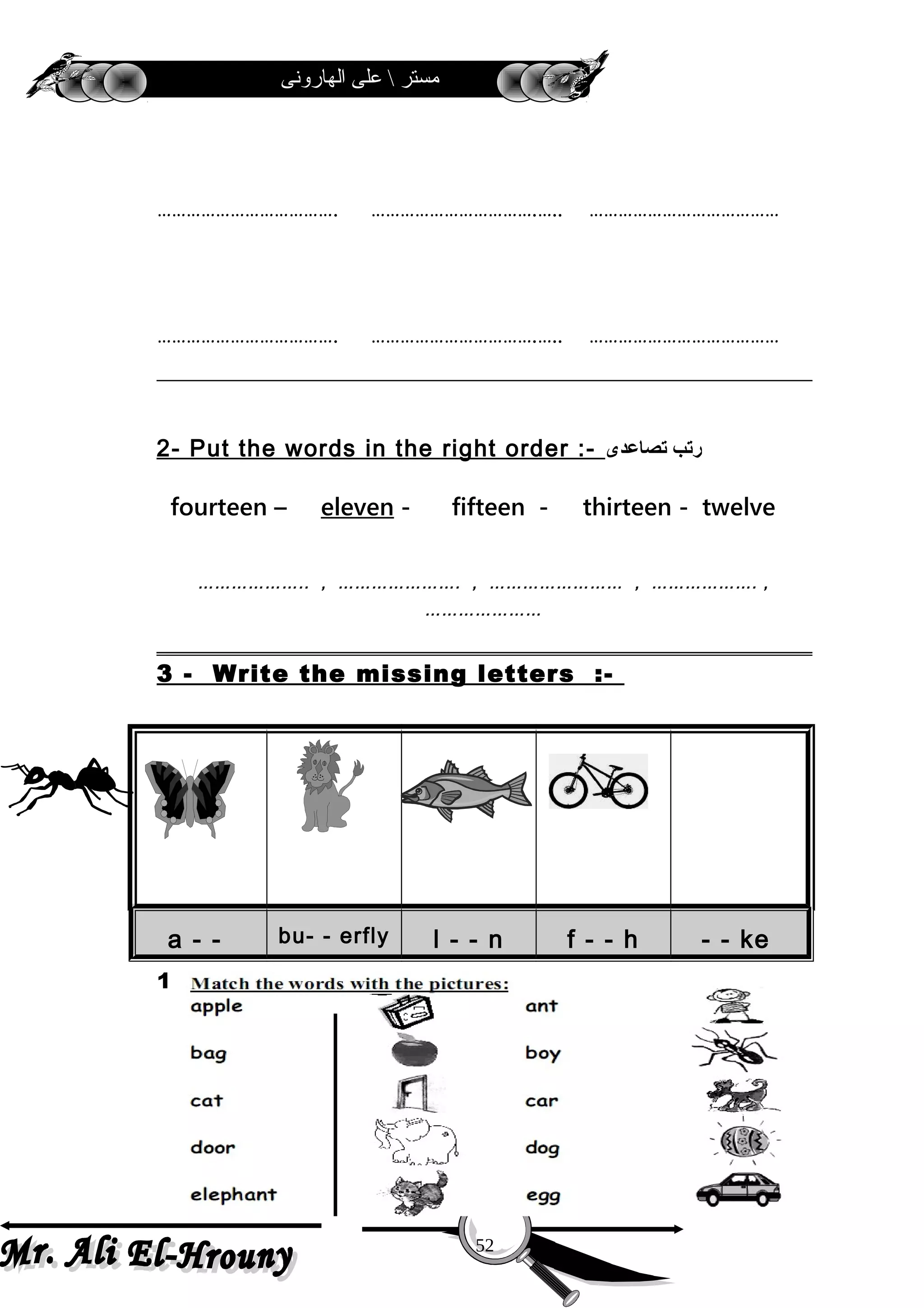 ‫الهارونى‬ ‫على‬  ‫مستر‬
………………………………. …………………………….….. …………………………………
………………………………. …………………………….….. …………………………………
2- Put the words in the right order :- ‫رتب‬‫تصاعدى‬
fourteen – eleven - fifteen - thirteen - twelve
……………….. , …………………. , …………………… , ………………. ,
…………………
3 - Write the missing letters :-
a - - bu- - erfly l - - n f - - h - - ke
1-
52
 