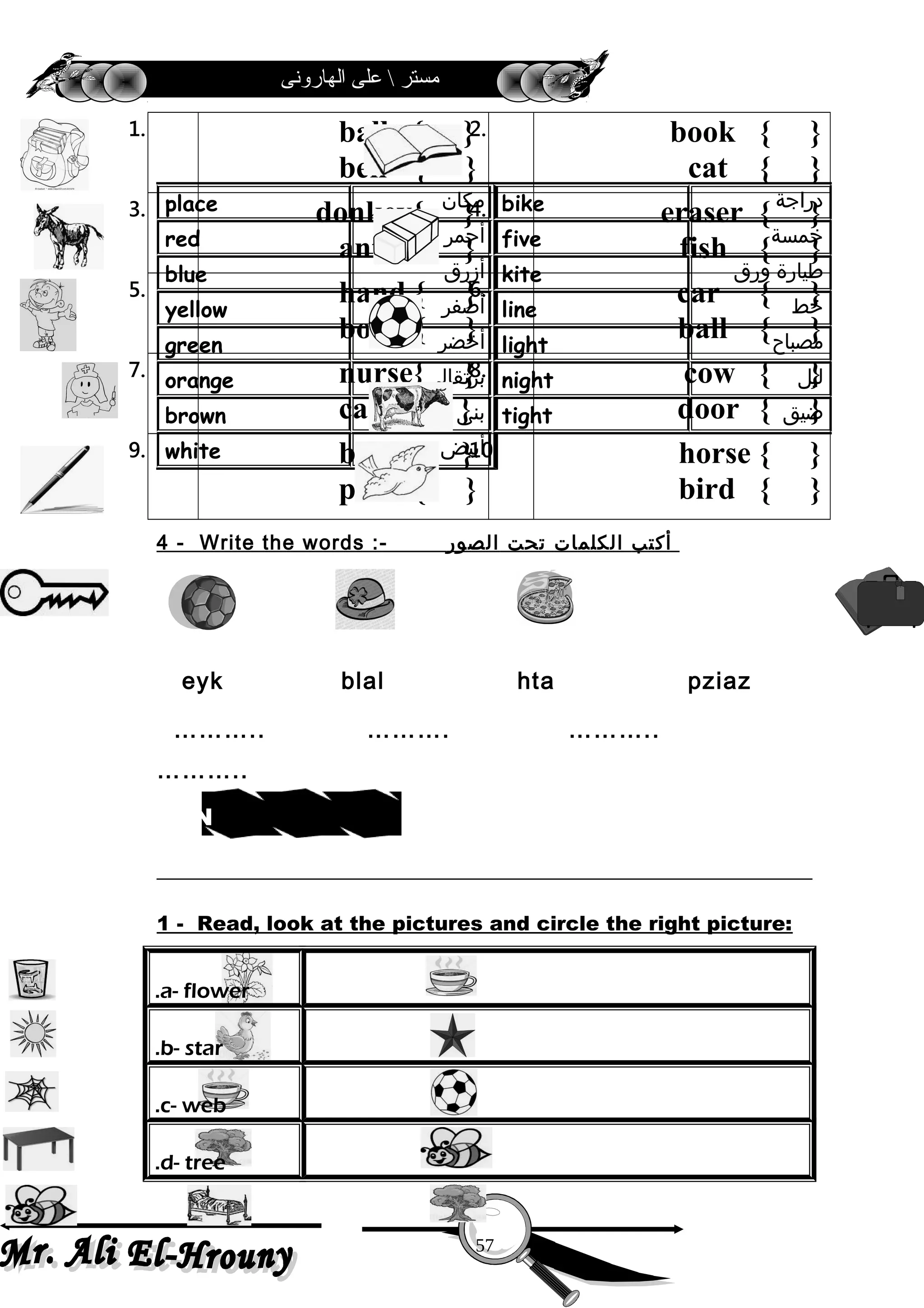 ‫الهارونى‬ ‫على‬  ‫مستر‬
1. ball { }
bell { }
2. book { }
cat { }
3. donkey{ }
ant { }
4. eraser { }
fish { }
5. hand { }
boy { }
6. car { }
ball { }
7. nurse{ }
car { }
8. cow { }
door { }
9. bag { }
pen { }
10. horse { }
bird { }
4 - Write the words :- ‫أكتب‬‫الكلمات‬‫تحت‬‫الصور‬
eyk blal hta pziaz
……….. ………. ………..
………..
1 - Read, look at the pictures and circle the right picture:
a- flower.
b- star.
c- web.
d- tree.
‫دراجة‬bike‫مكان‬place
‫خمسة‬five‫أحمر‬red
‫طيارة‬‫ورق‬kite‫أزرق‬blue
‫خط‬line‫أصفر‬yellow
‫مصباح‬light‫أخضر‬green
‫ليل‬night‫برتقالى‬orange
‫ضيق‬tight‫بنى‬brown
‫أبيض‬white
57
sdrow weN
 