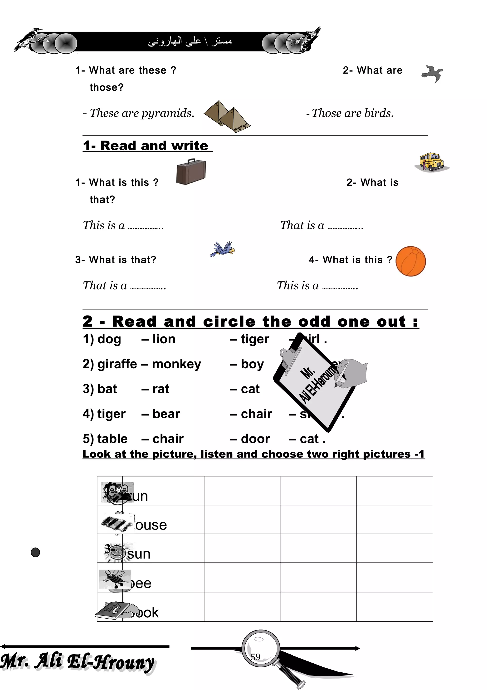 ‫الهارونى‬ ‫على‬  ‫مستر‬
1- What are these ? 2- What are
those?
- These are pyramids. – Those are birds.
1- Read and write
1- What is this ? 2- What is
that?
This is a ……………….. That is a ………………..
3- What is that? 4- What is this ?
That is a ……………….. This is a ………………..
2 - Read and circle the odd one out :
1) dog – lion – tiger – girl .
2) giraffe – monkey – boy – donkey .
3) bat – rat – cat – hat .
4) tiger – bear – chair – sheep .
5) table – chair – door – cat .
1-Look at the picture, listen and choose two right pictures
1- run
2- house
3- sun
4- bee
5- book
59
 