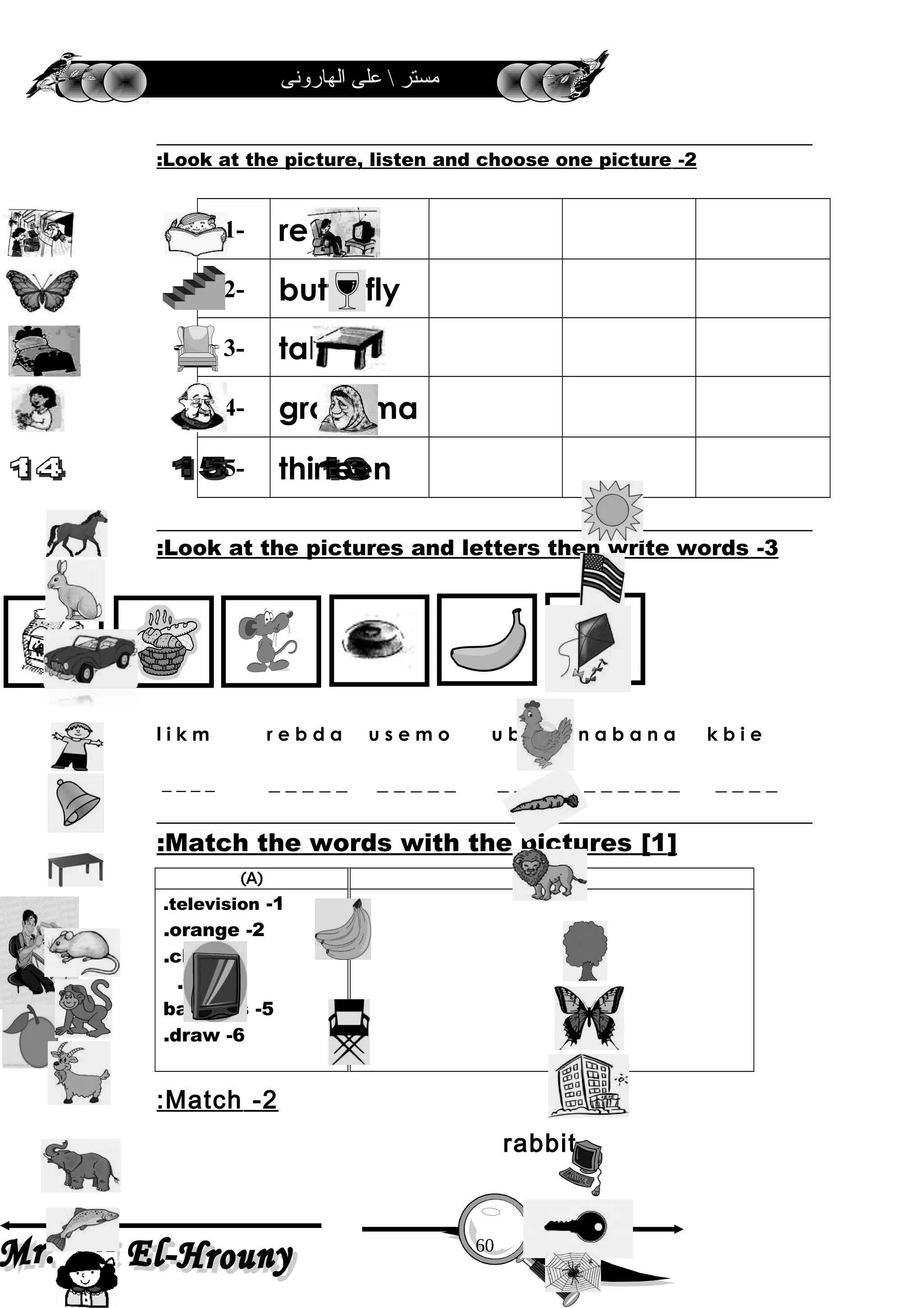 ‫الهارونى‬ ‫على‬  ‫مستر‬
2-Look at the picture, listen and choose one picture:
1- read
2- butterfly
3- table
4- grandma
5- thirteen
3-Look at the pictures and letters then write words:
l i k m r e b d a u s e m o u b n n a b a n a k b i e
_ _ _ _ _ _ _ _ _ _ _ _ _ _ _ _ _ _ _ _ _ _ _ _ _ _ _
]1[Match the words with the pictures:
)B()A(
1-television.
2-orange.
3-chair.
4-fall.
5-bananas
6-draw.
2-Match:
rabbit
60
 