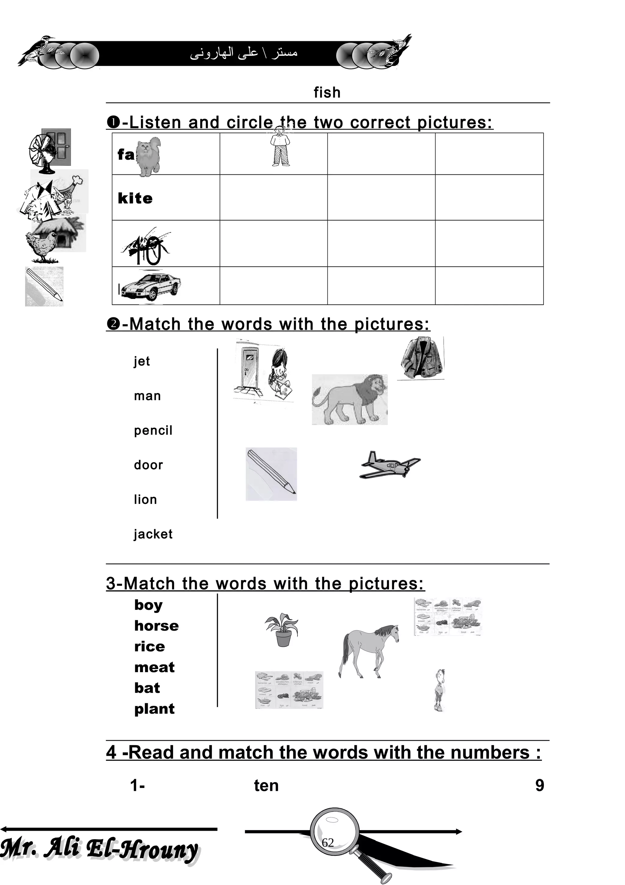 ‫الهارونى‬ ‫على‬  ‫مستر‬
fish
-Listen and circle the two correct pictures:
fan
kite
ten
pencil
-Match the words with the pictures:
jet
man
pencil
door
lion
jacket
3-Match the words with the pictures:
boy
horse
rice
meat
bat
plant
4 -Read and match the words with the numbers :
1- ten 9
62
 