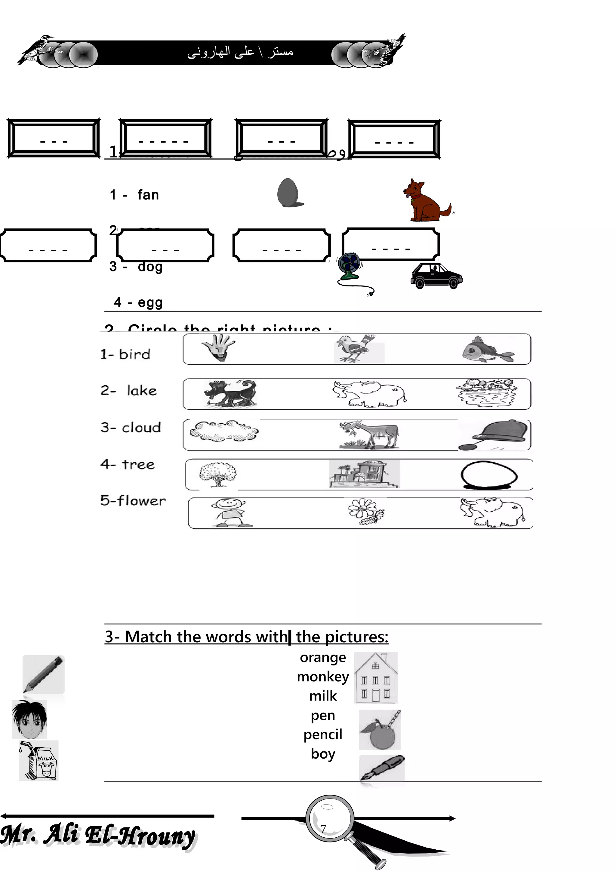 ‫الهارونى‬ ‫على‬  ‫مستر‬
3 ) Circle ( Yes ) or ( No ) :- ‫ضع‬‫دائرة‬
1- Match :- ‫وصـــــــــــــل‬
1 - fan
2 - car
3 - dog
4 - egg
2- Circle the right picture :-
4- Copy:
Welcome b ack to schoo l.
- - - - - - - - - - - - - - - - - - - - -
3- Match the words with the pictures:
orange
monkey
milk
pen
pencil
boy
7
- - - -
- - - - - - - -- - - -- - -
- - -- - - - -- - -
 